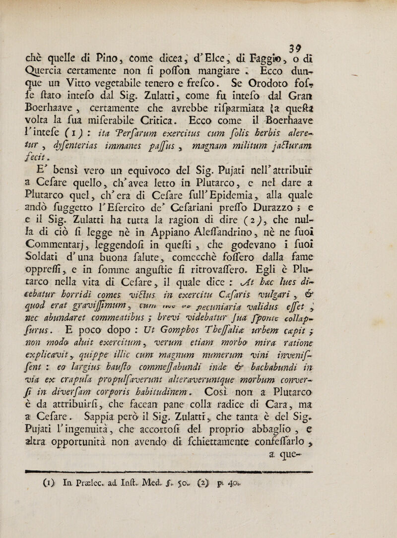 diè quelle di Pino* come drcea* d'Elce, di Faggio, o di Quercia certamente non fi polfon mangiare ; Ecco dun¬ que un Vitto vegetabile tenero e frefco. Se Orodoto fof? le fiato intefo dal Sig. Zulatti, come fu incelo- dal Gran Boerhaave , certamente che avrebbe, rifparmiata 5 a quelli volta la fua miferabile Critica. Ecco come il Boerhaave r intefe ( i ) : ita Ter far um exercitus cum folis; berhìs alerei tur , djfenterias; immanes pajfus , magnani militum jaffuram fecit. EJ bensì vero un equivoco del Sig. Pujati neir attribuir a Cefare quello, cbfavea letto in Plutarco, e nel dare a Plutarco quel, eli era di Cefare fulf Epidemia * alla quale andò fuggetto rEfercito de Cefariani prefio Durazzo » e e il Sig. Zulatti ha tutta la ragion di dire (2)y che nul¬ la di ciò fi legge nè in Appiano Alelfandrino „ nè ne fuoi Commentar; 3 leggendo/! in quefti , che godevano i fuoi Soldati d'una buona falute, comecché fo/fero dalla farne oppre/fi, e in fomme anguftie fi ritrova/Tero. Egli è Plu¬ tarco nella vita di Cefare, il quale dice : At bac lues di- eebatur borri dì comes viElus in exercitu C afarii bulgari , é3 quod erat g ravijfm una, cum wc pettini ari a validus cjfet , nec abundaret commeatibus ; brevi videbatur fua fponte collap~ furus. E poco dopo : Ut Gomphos Thejfalia urbem capit ; non modo aìuit exercitum, verum etiam morbo mira ratione explicavity quippe illic cum magnum numerum vini invenif • fent :: eo largius hauflo commejjabundi inde & bachabundi in via ex crapula propulfaverunt alter averuntque morbum conver- fi in diverfam cor por is babitudinem \ Cosi non a Plutarco è da attribuir fi, che facean pane colla radice di Cara, ma a Cefare. Sappia, però il Sig. Zulatti * che tanta è del Sig- Pujati r ingenuità, che accortoli dei proprio abbaglio , e adtra opportunità non avendo di fchiettamente confe/farlo y a: que-