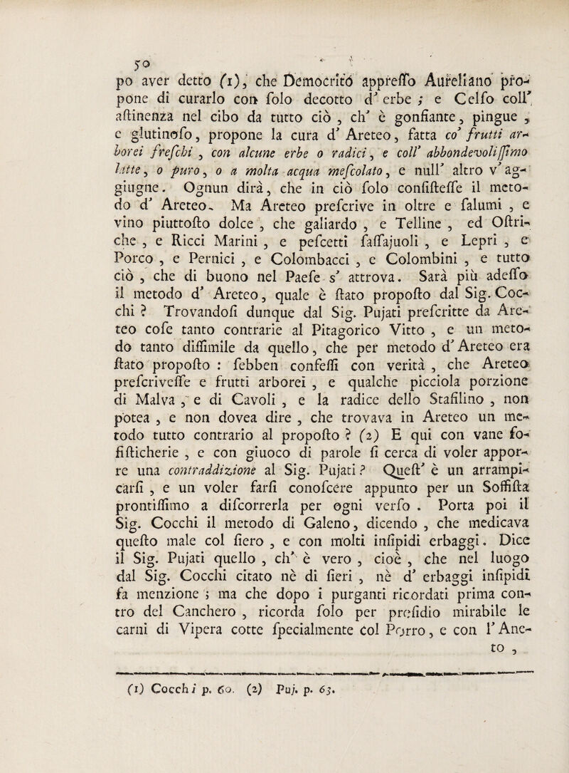 po aver detto fi), che Democrito appreso Aliteli ano pro¬ pone di curarlo con folo decotto d' erbe ; e Celfo coir attinenza nel cibo da tutto ciò , eli' è gonfiarne, pingue , e glutinofo, propone la cura d' Areteo, fatta co' fruiti ar~ borei frefebì , con alcune erbe o radici, e coll’ abbondevolifjimo latte, o puro, o a molta acqua mefcolato, e nuli' altro v' ag¬ gi ugne . Ognun dirà 5 che in ciò folo confiftelfe il meto¬ do d* Areteo^ Ma Areteo preferive in oltre e falumi , e vino piuttofto dolce \ che galiardo , e Telline , ed Oftri- che , e Ricci Marini , e pefeetti falfajuoli , e Lepri , c Porco , e Pernici 5 e Colombacci , e Colombini , e tutto ciò , che di buono nel Paefe s' attrova. Sarà più adclfo il metodo d* Areteo , quale è flato propofto dal Sig. Coc¬ chi ? Trovandoli dunque dal Sig. Pujati preferitte da Are¬ ico cofe tanto contrarie al Pitagorico Vitto , e un meto¬ do tanto difTìmile da quello, che per metodo d'Areteo era flato propofto : febben confetti con verità , che Areteo prefcrivelfe e frutti arborei , e qualche picciola porzione di Malva e di Cavoli , e la radice dello Stafilino , non potea , e non dovea dire , che trovava in Areteo un me¬ todo tutto contrario al. propofto ? (2) E qui con vane fo¬ li fticherie , e con giuoco di parole fi cerca di voler appor¬ re una contraddizione al Sig. Pujati ? QuelT è un arrampi¬ carli 3 e un voler farli conofcére appunto per un Soffitta prontilfimo a difcorrerla per ogni verfo * Porta poi il Sig. Cocchi il metodo di Galeno , dicendo , che medicava quello male col fiero , e con molti infipidi erbaggi » Dice il Sig. Pujati quello , clT è vero , cioè , che nel luogo dal Sig. Cocchi citato nè di fieri 5 nè d erbaggi infipidi fa menzione ; ma che dopo i purganti ricordati prima con¬ tro del Canchero , ricorda folo per prefidio mirabile le carni di Vipera cotte fpecialmente col Porro 5 e con T Ane¬ to 3