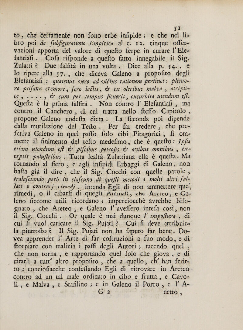 io 5 che certamente non fono erbe infipide ; e che nel li-* bro poi de fubfiguratione Empìrica al c. 12. cinque otter- vazioni apporta del valore di quello ferpe in curare PEle- fantiafi . Cofa rifponde a quello fatto innegabile il Sig* Zulatti ? Due fallita in una volta . Dice alla p. 5:4. , e 10 ripete alla 57. , che diceva Galeno a propofito degli Elefantiali : quatenus vero ad viElus rationem pertinet: plenio* re ptìfamc cremore i fero ìaBis, & ex oleribus malva 5 atripli- ce , .... 3 & cum per tempus Jicuerit , cucurbita utendum e fi. Quella è la prima fallita . Non contro V Elefantiali 5 ma contro il Canchero , di cui tratta nello ftelfo Capitolo y propone Galeno codetta dieta . La feconda poi dipende dalla mutilazione del Tetto . Per far credere 5 che pre¬ feriva Galeno in quel patto folo cibi Pitagorici , lì oDi¬ mette il linimento del tetto medelimo 3 che è quello : Ipfis etiam utendum efì & pifeibus petrojìs & avibus omnibus , ex- ceptis paluflribus . Tutta lealtà Zulattiana ella è quella. Ma tornando al fiero , e agli infipidi Erbaggi di Galeno 3 non batta già il dire 3 che il Sig. Cocchi con quelle parole 3 tralafciando però in ciafcuno di quefti metodi i molti aìtrt fal¬ laci 0 comraij rt'yyip/ij , intenda Egli di non ammettere que* rimed/3 o il cibarli di quegli Animali , che Areico 3 e Ga¬ leno ficcome utili ricordano ; imperciocché avrebbe bifo~ gnato 3 che Areteo 3 e Galeno T avettero intefa cosi, non 11 Sig. Cocchi . Or quale è mai dunque T impoftura 5 di cui fi vuol caricare il Sig. Pujati ? Cui fi deve attribuir¬ la piuttofto ? Il Sig. Pujati non ha faputo far bene. Do- vea apprender T Arte di far coftruzioni a fuo modo, e di florpiare con malizia i palli degli Autori 1 tacendo quel , che non torna , e rapportando quel folo che giova , e di citarli a tutri altro propofito 3 che a quello, eh han fcrit- to ; conciofiacche confettando Egli di ritrovare in Areteo contro ad un tal male ordinato in cibo e frutta , e Cavo¬ li 3 e Malva , e Staffililo ; e in Galeno il Porro 5 e V A~ G z netto ,