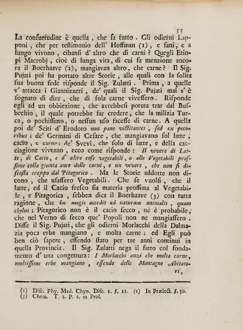 La eonfuetudmc è quella , che fa tutfo . Gli odierni Lap¬ poni , che per teftimonio dell' Hoffman (i) , e fani, e a lungo vivono , cibanfi d’ altro che di carni ? Quegli Etio¬ pi Macrobj , cioè di lunga vita, di cui fa menzione anco¬ ra il Boerhaave (2), mangiavan altro, che carne? Il Sig. Pujati poi ha portato altre Storie , alle quali con la lolita fua buona fede rifponde il Sig. Zulatti . Prima , a quelle v' attacca i Giannizzeri , de’ quali il Sig. Pujati mai s’ è fognato di dire , che di fola carne viveflèro. Rifponde egli ad un obbiezione , che avrebbe!! potuta trar dal Buf- bechio , il quale potrebbe far credere, che la milizia Tur¬ ca, o pochiffimo, o nelfun ufo faceffe di carne. A quella poi de’ Sciti d’ Erodoto non pane viSlitantes , fed ex poco*, ribus ; de’ Germani di Gefare , che mangiavano fol latte , cacio , c carni» : He’ Svevi, che folo di latte, e della cac¬ ciagione viveano , ecco come rifponde : Il vivere di Lat¬ te , di Cacio, e d’ altre cofe vegetabili, 0 alle Vegetabili prof- fime eolia giunta anco delle carni, e un vivere , che non fi di« fcofia troppo dal ‘Pitagorico . Ma le Storie addotte non di¬ cono , che ufalfero Vegetabili. Che fe vuoili , che il latte, ed il Cacio frefco ha materia proffima al Vegetabi¬ le , e Pitagorica , febben dica il Boerhaave (3) con tutta ragione , che lue magis accedit ad naturano animalis , quam chjlus ; Pitagorico non è il cacio fecco , nè è probabile ,' che nel Verno di fecco que’ Popoli non ne mangia!fero . Diffe il Sig. Pujati, che gli odierni Morlacchi della Dalma¬ zia poca erba mangiano , e molta carne ; ed Egli può ben ciò fapere , effendo flato per tre anni continui in quella Provincia. Il Sig. Zulatti nega il fatto col fonda¬ mento d’una congettura: 1 Morlacchi anzi che molta carne, moltijfime erbe mangiano , ejfiendo delle Montagne Mbit aio- • rt, 1» I ■ mi i n .. ■faéinàprinwMn «*'« » « ^ CO Difc. Phy. Med. fcbyn. Difc. i. jf. li. (2) In Prseled. Jf» 5^*
