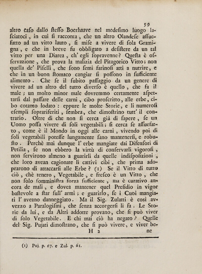 altro Cafo dallo ftelTTo Boerhaave nel medelimo luogo la¬ rdatoci , in cui lì racconta , che un altro Olandefe afl'ue- fatto ad un vitto lauto , li mife a vìvere di fola Grami¬ gna , e che in breve fu obbligato a deliltere da un tal vitto per una Diarea , eh’ egli fopravenne ? Quella è of- fcrvazione , che prova la malizia del Pitagorico Vitto» non quella de' Pi felli , che fono femi fatinoli atti a nutrire, e che in un buon lìomaco cangiar lì polfono in fuffìciente alimento , Che fe il fubito palfaggio da un genere di vivere ad un altro del tutto diverfo è quello , che fa il male ; un molto minor male dovremmo certamente afpet- tarlì dal palfare delle carni , cibo proferitto, alle erbe, ci¬ bo cotanto lodato : eppure le molte Storie, e li numerolì efempli foprariferiti , fembra , che dimollrino tutt' il con¬ trario. Oltre di che non li cerca già di fapere , fe un Uomo polfa vivere di foli vegetabili ; lì cerca fe alfuefat- to , come è il Mondo in oggi alle carni , vivendo poi di foli vegetabili potelfe lungamente fatio mantenerli, e robli¬ li o . Perchè mai dunque 1’ erbe mangiate dai Difenfori di Petilia , fe non ebbero la virtù di confervarli vigorolì » non fervirono almeno a guarirli da quelle indifpolìzioni » che loro avean cagionate li cattivi cibi , che prima ado- prarono di attaccarli alle Erbe ? (i) Se il Vitto di tutto ciò , chè tenero , Vegetabile , e frefeo è un Vitto , che non folo fomminiftra forza fuffìciente , ma è curativo an¬ cora de mali, e dovea mantener quel Prelidio in vigor ballevole a llar full' armi » e guarirlo, fe i Cuoi mangia¬ ti 1' aveano danneggiato. Ma il Sig. Zulatti è così av¬ vezzo a Paralogifmi , che fenza accorgerli li fa . Le Sto¬ rie da luì, e da Altri addotte provano, che li può viver di folo Vegetabile. E chi mai ciò ha negato ? Quelle del- Sig. Pujati dimoltrano, che lì può vivere, e viver be- H 2 ne (i) Puj. p. 6j. e Zuf p. 6i. e