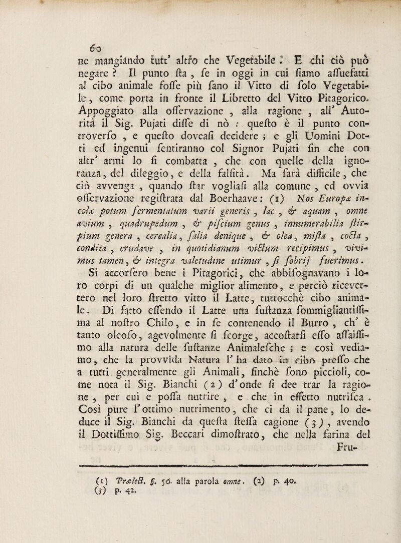 6-o ne mangiando fcuttJ altro che Vegetabile * E chi ciò può negare ? Il punto Ha , fe in oggi in cui fiamo afluefatti al cibo animale folle piu fano il Vitto di folo Vegetabi¬ le 3 come porta in fronte il Libretto del Vitto Pitagorico. Appoggiato alla olfervazione , alla ragione , alL Auto¬ rità il Sig. Pujati dilfe di nò :. quello è il punto con- troverfo , e quello doveafi decidere ; e gli Uomini Dot¬ ti ed ingenui Pentiranno col Signor Pujati fin che con akd armi lo fi combatta , che con quelle della igno¬ ranza, del dileggio, e della fallita. Ma farà difficile, che dò avvenga , quando llar vogliali alla comune , ed ovvia olfervazione regillrata dal Boerhaave: (i) Kos Europa in* cola potum fermentatum varii generis , lue , & aquam , omne avium , quadrupedum , & pifeium genus , innumerabili a fi ir- pium genera , cere ali a, Calia denique , & olea, mifta , cofia , condita , crudave , in quoti di anum vi Bum recipimus , vivi* mus tamen, & integra valetudine utimur , fi fohrij fuerimus. Si accoderò bene i Pitagorici, che abbifognavano i lo¬ ro corpi di un qualche miglior alimento, e perciò ricevet¬ tero nel loro fretto vitto il Latte, tuttocchò cibo anima¬ le. Di fatto elfendo il Latte una fullanza fommigliantilfi- ma al nollro Chilo, e in fe contenendo il Burro , eh' è tanto oleofo, agevolmente fi feorge, accollarli elfo alfaifli- mo alla natura delle fullanze Animalefche ì e così vedia¬ mo, che la provvida Natura Y ha dato in cibo prelfo che a tutti generalmente gli Animali, finché fono piccioli, co¬ me nota il Sig. Bianchi (2) d'onde li dee trar la ragio¬ ne , per cui e polfa nutrire , e che in effetto nutrifea . Così pure Y ottimo nutrimento, che ci da il pane, lo de¬ duce il Sig. Bianchi da quella ftelfa cagione ( 3 ) , avendo il Dottiflimo Sig. Beccari dimollrato, che nella farina del Fru- (1) Troeleft. <ó. alla parola amne. (2) p. 40.