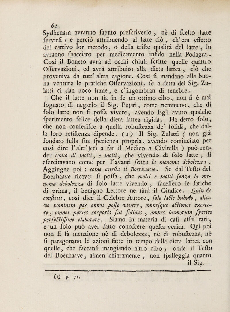 Sydhenam avranno Saputo prefcriverlo 3 nè dì fcelto latte fervirfi i e perciò attribuendo al latte ciò, ch'era effetto del cattivo lor metodo 3 o della trifte qualità del latte 3 lo avranno Spacciato per medicamento infido nella Podagra . Cosi il Boneto avrà ad occhi chiufi Scritte quelle quattro Offervazionì, ed avrà attribuito alla dieta lattea 3 ciò che proveniva da tutri altra cagione. Così fi mandano alla buo¬ na ventura le pratiche Offervazioni , fe a detta del Sig. Zu- latti ci dan poco lume , e c'ingombran di tenebre.. Che il latte non fia in fe un ottimo cibo3 non fi è mal fognato di negarlo il Sig. Pujati, come nemmeno, che dì folo latte non fi polfa vivere, avendo Egli avuto qualche Sperimento felice della dieta lattea rigida. Ha detto folo, che non conferifce a quella robuftezza de' folidi3 che dal¬ la loro refiftenza dipende. ( i ) Il Sig. Zulatti ( non già fondato fulla fua fperienza propria, avendo cominciato per così dire V altri jeri a far il Medico a Civitella ) può ren¬ der conto di molti , e molti, che vivendo di folo latte , fi e Serenavano come per T avanti fenza la menoma debolezza . Aggiugne poi : come attefìa il Boerhaave. Se dal Tefto del Boerhaave ricavar fi poffa , che molti e molti fenza la me- noma debolezza di folo latte vivendo , faceffero le fatiche di prima, il benigno Lettore ne farà il Giudice. Quin & confi tit3 così dice il Celebre Autore, folo laBe buhiÀo3 alio* ve hominem per annos pojje vivere 3 omnefque aEliones exerce¬ re 3 omnes partes eorporis fui folidas 3 omnes humorum fpecies perfeBijftme elaborare. Siamo in materia di cafi affai rari 3 e un folo può aver fatto conofcere quella verità. Qui poi non fi fa menzione nè di debolezza, nè di robuftezza, nè fi paragonano le azioni fatte in tempo della dieta lattea con quelle, che faceanfi mangiando altro cibo ; onde il Tefto del Boerhaave , almen chiaramente , non ^palleggia quanto il Sig.
