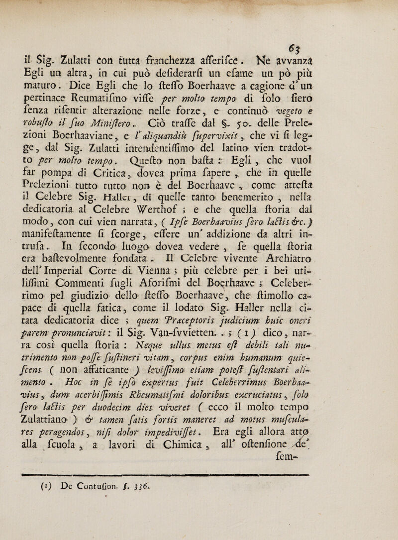 Egli un altra, in cui può defiderarfi un efame un pò più maturo. Dice Egli che lo fieffo Boerhaave a cagione u un pertinace Reumatifmo vide per molto tempo di folo fiero lenza rilentir alterazione nelle forze, e continuò vegeto e robuflo il fuo Mìni fieroCiò traile dal §. yo- delle Prele¬ zioni Boerhaaviane, e Talìquandiu fupervixit, che vi fi leg¬ ge, dal Sig. Zulatti intendentiffimo del latino vien tradot¬ to per molto tempo. Quello non balla : Egli , che vuol far pompa di Critica , dovea prima fapere , che in quelle Prelezioni tutto tutto non è del Boerhaave , come attella il Celebre Sig. Hallcr, di quelle tanto benemerito , nella dedicatoria al Celebre Werthof ; e che quella lloria dal modo, con cui vien narrata, ( Ipfe Boerbaavius fero laElis&c.) manifellamente fi fcorge, effere un' addizione da altri in- trufa. In fecondo luogo dovea vedere , fe quella lloria era baftevolmente fondata ... Il Celebre vivente Archiatro dell Imperiai Corte di Vienna ; più celebre per i bei uti- liilimi Commenti fugli Aforifmi del Boerhaave ; Celeber¬ rimo pel giudizio dello Hello Boerhaave* che ftimollo ca¬ pace di quella fatica, come il lodato Sig. Haller nella ci¬ tata dedicatoria dice ; quem Traceptoris ju di cium buie oneri parem pronunciavi : il Sig. Van-fvvietten. . > ( i ) dico, nar¬ ra così quella lloria : Neque ullus metus e/l debili tali nu« trimento non pojfe fuflineri vitame corpus enim humanum quie- feens ( non affaticante ) kvijjìmo etiam potefl fuftentarì ali-* mento . Hoc in fe ipfo expertus fuit Celeberrimus Boerhaa- viuSy dum acerbi fimi s Rbeumatifmi doloribus excruciatus, folo fero laffis per duodecim dies viveret ( ecco il molto tempo Zulattiano ) & tamen fatis fortis maneret ad motus mufcula- res peragendos, nifi dolor impedìvijfet. Era egli allora attp alla fcuola , a lavori di Chimica* alf oftenfione Af feni¬ li) De Contufion. jf. 336* 1