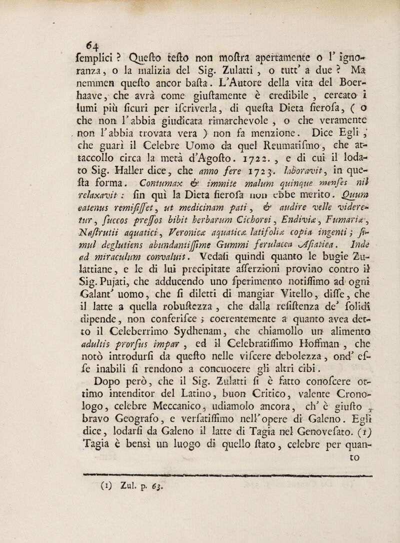 6^ femplici ? Quello tefto non moftra apertamente o V ìgno ranza, o la malizia del Sig. Zulatti , o tute' a due ? Ma nerume» quello ancor bada. L'Autore della vita del Boer- haave, che avrà come giuftamente è credibile , cercato i lumi più ficuri per ifcriverla, di quella Dieta fierofa, ( o che non V abbia giudicata rimarchevole , o che veramente .non Tabbia trovata vera ) non fa menzione. Dice Egli che guari il Celebre Uomo da quel Reumacifmo, che at- taccollo circa la metà d'Agoflo. 1722. , e di cui il loda¬ to Sig. Mailer dice* che anno fere 1723. laboravit, in que¬ lla forma. Contumax & immite malum quinque menfes mi rehxavit■ : fin qui la Dieta fierofa non ebbe merito. Quum eatenus remi fiJfet , ut medicinam fati , & audire velie videre* tur , fuccos prejfos bibit herbarum Cichorsi , Endivia , Fumaria*, Na/ìrutii aquatici , Veronica aquatica lati folta copia ingenti; Ji* mul deghitiens abundantijpme Gummi ferulacca apatica. Inde ad miraculum convalmt. Vedali quindi quanto le bugie Zu- lardane, e le di lui precipitate afierzioni provino contro il Sig. Pujati, che adducendo uno fperimento notiffimo ad ogni Galand uomo, che fi diletti di mangiar Vitello, dilfe, che il latte a quella robuftezza , che dalla refiftenza de' folidi dipende, non confcrifce > coerentemente a quanto avea det¬ to il Celeberrimo Sydhenam, che chiamollo un alimento adultis prorfus imporr , ed il Celebratifiimo Hoffman , che notò introdurli da quello nelle vifeere debolezza, ond' ef¬ fe inabili fi rendono a concuocere gli altri cibi, Dopo però, che il Sig. Zulatti fi è fatto conofcere ot¬ timo intenditor del Latino, buon Critico, valente Crono¬ logo, celebre Meccanico, udiamolo ancora, eh' è giufio , bravo Geografo, e verfatilfimo nell'opere di Galeno. Egli dice, lodarli da Galeno il latte di Tagia nel Genovefato. (1) Tagia è bensì un luogo di quello fiato, celebre per quan¬ to (1) Zul. p.