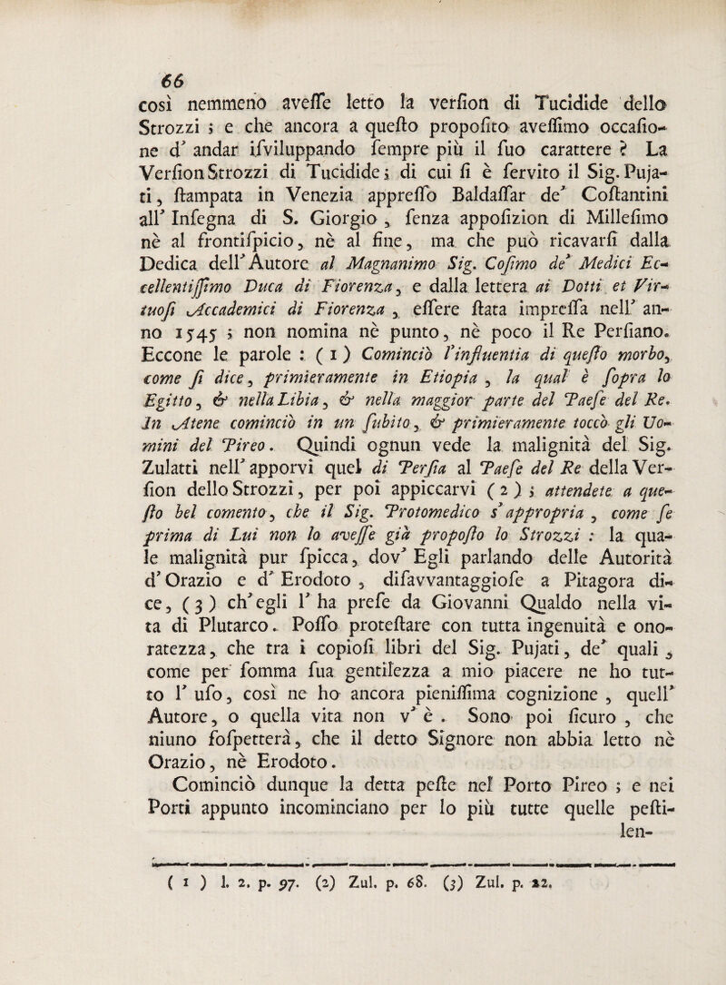così nemmeno avefie letto la verfion di Tucidide dello Strozzi $ e che ancora a quefto propofito aveflimo occafio- ne & andar Sviluppando Tempre più il Tuo carattere ? La Verfion Strozzi di Tucidide ; di cui fi è fervito il Sig. Puja- ti 5 ftampata in Venezia apprefio Baldafiar deJ Coftantini air Infegna di S. Giorgio , fenza appofizion di Millefimo nè al frontifpicio, nè al fine, ma che può ricavarli dalla Dedica delT Autore al Magnanimo Sig. Cofimo de* Medici Ec- celientifimo Duca ai Fiorenza, e dalla lettera ai Dotti et Vir- tuofi uAccademici di Fiorenza , e fiere fiata imprefia nell an¬ no 1545 ■> non nomina nè punto, nè poco il Re Perfiano. Eccone le parole : ( i ) Cominciò Rinfittenti a di quefio morbo, come fi dice, primieramente in Etiopia , la qual è /opra lo Egitto, & nella Libia, & nella maggior parte del Taefedel Re. In xAtene cominciò in un fubìto., & primieramente toccò gli Uo~ mini del Fireo. Quindi ognun vede la malignità del Sig. Zulatti nelT apporvi quel di Terfia al Taefe della Ver¬ fion dello Strozzi, per poi appiccarvi (2) > attendete a que~ fio bel comento , che il Sig. 'Protomedico i appropria , come fe prima di Lui non lo aveffe già propojlo lo Strozzi : la qua¬ le malignità pur fpicca, dov’ Egli parlando delle Autorità d’Orazio e cT Erodoto , difavvantaggiofe a Pitagora di¬ ce, ( 3 ) eh’ egli 1’ ha prefe da Giovanni Qualdo nella vi¬ ta di Plutarco. Pollo proteftare con tutta ingenuità e ono¬ ratezza , che tra i copiofi libri del Sig. Pujati, de' quali come per fomma fua gentilezza a mio piacere ne ho tut¬ to T ufo, così ne ho ancora pienilllma cognizione , quell’ Autore j o quella vita non v’ è . Sono poi ficuro , che niuno fofpetterà, che il detto Signore non abbia letto nò Orazio, nè Erodoto. Cominciò dunque la detta pelle nel Porto Pireo ; e nei Porti appunto incominciano per lo piu tutte quelle pelli- len- ( I ) 1. 2. p. 27. (2) Zul, p. 6$. ($) Zui. p. *2. Ci
