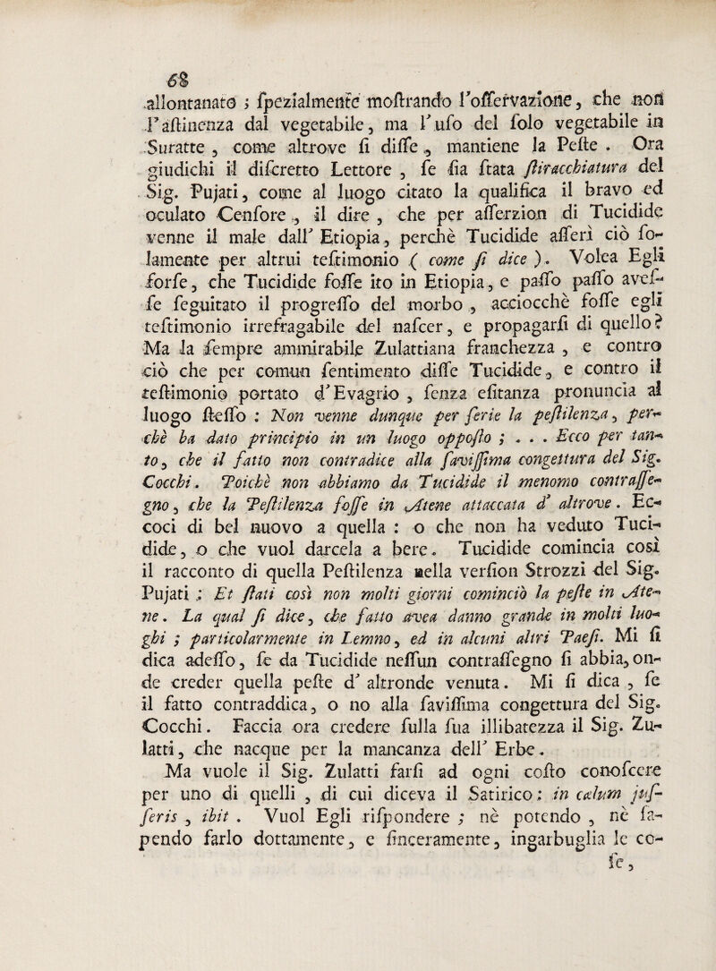 6$ allontanate ; fpezialmenté inoltrando 1 offervaziome, che no ri l'afìinenza dal vegetabile, ma Tufo del fole vegetabile in Suratte , come altrove fi dille », mantiene la Pelle . Ora giudichi il difcretto Lettore , fe fia fiata fliracchiatura del Sig. Pujati, come al luogo citato la qualifica il bravo ed oculato Cenfore il dire , che per afferzion di Tucidide venne il male dall Etiopia, perchè Tucidide affé ri ciò fi>- . laureate per altrui tefiimonio ,( come fi dice ). Volea Egli forfè, che Tucidide foffe ito in Etiopia, e paffb paffo avefi fe fcguitato il progreffo del morbo , acciocché foffe egli tefiimonio irrefragabile del nafcer, e propagarli di quello? Ma la Tempre ammirabile Zulattiana franchezza , e contro ciò che per comun fentimeato dille Tucididee contro il tefiimonio portato cTEvagrio , fcnza efitanza pronuncia ai luogo fteffo : Non venne dunque per ferie la peftilenza, per* che ha dato principio in un luogo oppcflo ; * . . Ecco per tan* io, che il fatto non contradke alla faviff ma congettura del Sig. Cocchi, Poiché non abbiamo da Tucidide il menomo contruffe* gno, che la Teflilenza foffe in *Atene attaccata d’ altrove. Ec-* coci di bel nuovo a quella : o che non ha veduto Tuci- dide, o che vuol darcela a bere- Tucidide comincia cosi il racconto di quella Peftilenza nella verfion Strozzi del Sigo Pujati ; Et flati così non molti giorni comincio la pefie in cAte* ne. La qual fi dice, che fatto uvea danno grande in molti Ino« ghi ; particolarmente in Le nano, ed in alcuni altri Taefiu Mi fi dica addio, fe da Tucidide neffiin contraffegno fi abbia, on¬ de creder quella pefie d altronde venuta. Mi fi dica , fe il fatto contraddica, o no alla favifllma congettura del Sig» Cocchi. Faccia ora credere filila fua illibatezza il Sig. Zu- latti, che nacque per la mancanza del! Erbe. Ma vuole il Sig. Zulatti farli ad ogni colto conofccre per uno di quelli , di cui diceva il Satirico : in calum juf- feris , ibit . Vuol Egli rifpondere ; nè potendo , nè fa- pendo farlo dottamente, c finceramcnte, ingarbuglia le co¬ le,