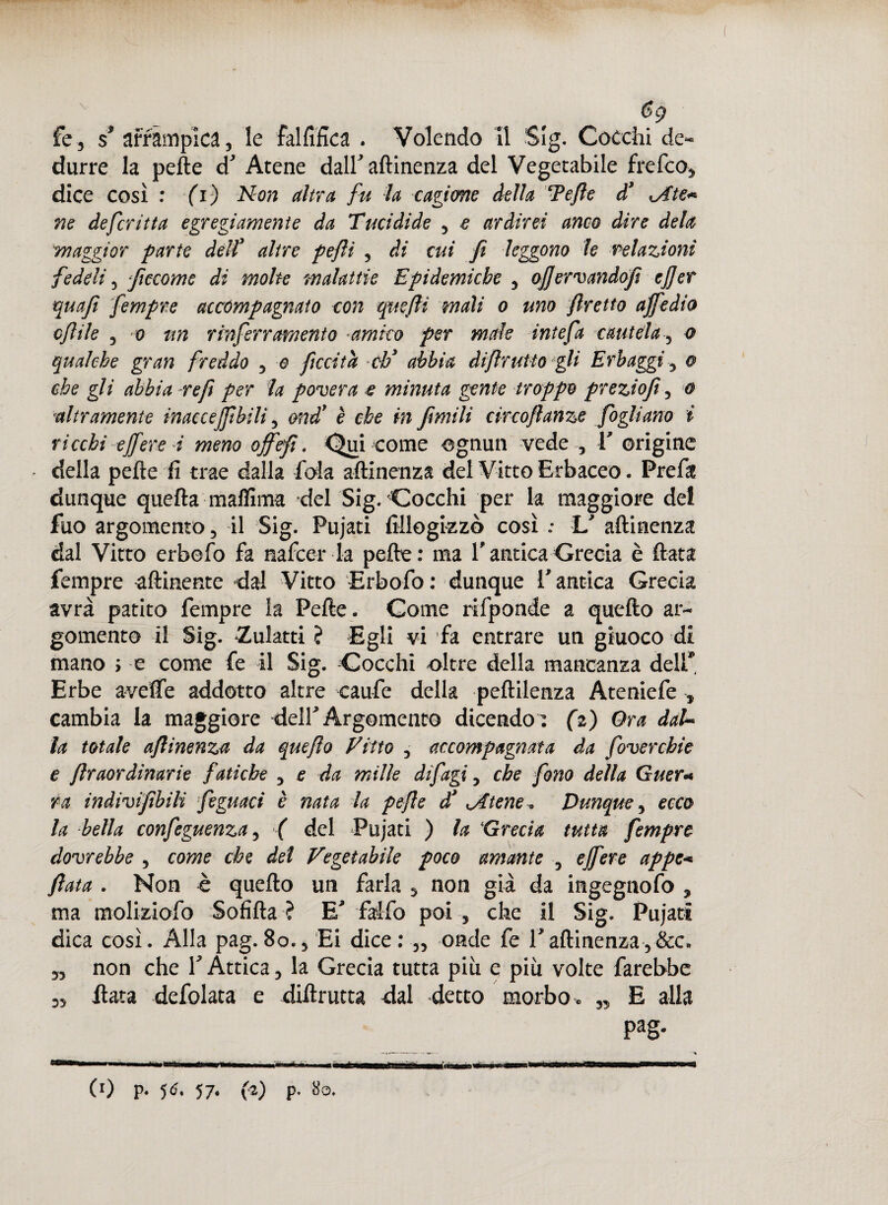 $g fe, s* arrampica, le falfifica . Volendo II Sig. Cocchi de¬ durre la pefte d Atene dalf attinenza del Vegetabile frefeo, dice così : -fi) Non altra fu la cagione della Tefie d* xAte* ne defcrìtta egregiamente da Tucidide , e ardirei anco dire dela maggior parte dell3 altre pefii , di cui fi leggono le relazioni fedeli, ficcome di moke malattie Epidemiche , ofiervandofi ejjer qua fi fempre accompagnato con quelli mali o uno fretto affedio cfiile , o un rinferramento amico per male intefa cautela, o qualche gran freddo , e ficcità eh* abbia dijlrulto gli Erbaggi, o che gli abbia refi per la povera e minuta gente troppo preziofi, o altramente inaccejfibili, and* è che in fimili circofianze fogliano i ricchi effere i meno offefi. Qui come ognun vede , V origine della pefte fi trae dalla fola attinenza del Vitto Erbaceo. Pretta dunque quefta maffima del Sig. Cocchi per la maggiore dei fuo argomento, il Sig. Pujati fiilogkzò così : L' attinenza dal Vitro erbefo fa nafeer la pefte: ma P antica Grecia è fiata fempre attinente dal Vitto Erbotto : dunque V antica Grecia avrà patito fempre la Fette . Come rittponde a quefto ar¬ gomento il Sig. «Zulatti ? Egli vi fa entrare un giuoco di mano ; e come fe il Sig. Cocchi oltre della mancanza dell* Erbe aveffe addotto altre caufe della peftilenza Ateniefe -, cambia la maggiore -deir Argomento dicendo : (i) Ora daL* la totale afiinenza da quefio fitto , accompagnata da (overchic e ftraordinarie fatiche , e da milk difagi, che fono della Guer* ra indivifibilì feguaci è nata la pejle d* gitene . Dunque, ecco la bella confeguenza, ( del Pujati ) la Grecia tutta fempre dovrebbe , come che del Vegetabile poco amante ? effere appe* fiata . Non è quefto un farla , non già da ingegnofo , ma moliziofo Sofìfta ? E' falfo poi , che il Sig. Pujati dica così. Alla pag. 8o., Ei dice: „ onde fe Tattinenza,&c ^ non che YÀttica, la Grecia tutta più e più volte farebbe fiata defolata e diftrutta dal detto morbo» „ E alla pag. mmm C