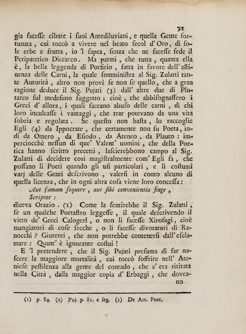 7* già face He cibare i Tuoi Antediluviani, e quella Gente for¬ tunata , cui toccò a vivere nel beato fecol d’ Oro, di fo¬ le erbe e frutta , io 1 fapca, fenza che ne faceffe fede il Peripatetico Dicearco. Ma parmi , che tutta , quanta ella è, la bella leggenda di Porfirio , fatta in favore dell’atti¬ nenza delle Carni, la quale fomminiftra al Sig. Zulatti tan¬ te Autorità , altro non provi fe non fe quello, che a gran ragione deduce il Sig. Pujati (3) dall’ altre due di Plu¬ tarco fui medefìmo fuggetto ; cioè , che abbifognaffero i Greci d’ allora, i quali faceano abufo delle carni , di chi loro inculcaffe i vantaggi , che trar potevano da una vita fobria e regolata . Se quefto non batta, lo raccoglie Egli (4) da Ippocrate , che certamente non fu Poeta, in¬ di da Omero , da Efìodo » da Ateneo , da Plauto : im¬ perciocché neffun di que’ Valent’ uomini , che della Poe¬ tica hanno fcritto precetti , lafcierebbono campo al Sig. Zulatti di decidere così magiftralmente com’ Egli fa , che polfano li Poeti quando gli ufi particolari , e li coftumi varj delle Genti defcrivono , valerli in conto alcuno di quella licenza, che in ogni altra cofa viene loro conceffa: iAut famam fequere , aut ftbi convenienti a finge , Scriftor ; diceva Orazio . (1) Come la fentirebbe il Sig. Zulatti , fe un qualche Poetaftro leggeffe , il quale defcrivendo il vitto de’ Greci Calogeri , o non li faceffe Xirofagi, cioè mangiatori di cofe fecche , o li faceffe divoratori di Ra¬ nocchi ? Giurerei , che non potrebbe contenerli dall’efcla- mare : Quant’ è ignorante cottili ! E ’l pretendere , che il Sig. Pujati prefuma di far na- fcere la maggiore mortalità , cui toccò foffrire nell’ Ate- niefe pettilenza alla gente del contado , che s’ era ritirata nella Città , dalla maggior copia d’ Erbaggi , che dovea- no