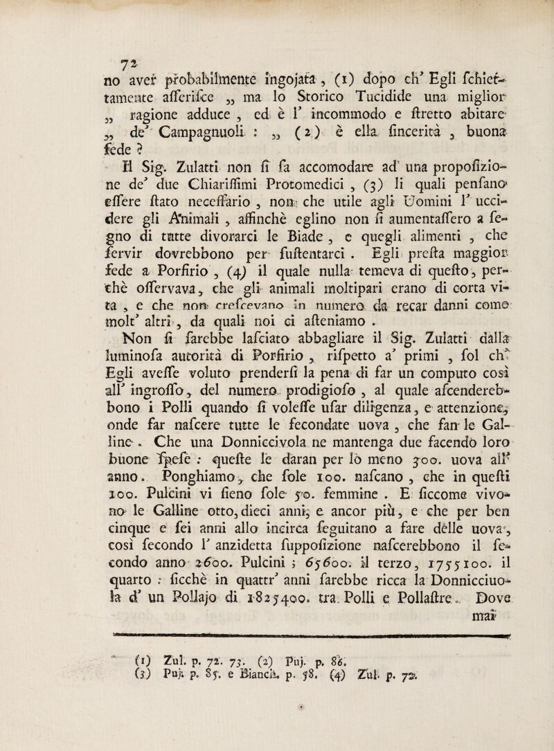 no aver probabilmente ingojata, (i) dopo di' Egli fchief- tamente alferifce „ ma lo Storico Tucidide una miglior „ ragione adduce , ed è i’ incommodo e ftretto abitare- ,, de’ Campagnuoli : „ ( 2 ) è ella fineerità , buona fede ? Il Sig. Zulatti non fi fa accomodare ad’ una propofizio- ne de due Chiariffimi Protomedici , (3) li quali penfano> elfere flato neceilario , non che utile agli Uomini T ucci¬ dere gli A'nimali , affinchè eglino non fi aumentaflero a fe~ gno di tutte divorarci le Biade , e quegli alimenti , che fervir dovrebbono per fuftentarci . Egli pretta maggior fede a Porfirio , (4) il quale nulla temeva di quefto, per¬ chè oflervava, che gli animali moltipari erano di corta vi¬ ta , e che no» crefcovano in numero da recar danni come molt’ altri, da quali noi ci afteniamo . Non fi farebbe lafciato abbagliare il Sig. Zulatti dalla luminofa autorità di Porfirio , rifpetto a’ primi , fol eh’ Egli avette voluto prenderli la pena di far un computo così all' ingrofib, del numero, prodigiofo , al quale afcendereb- bono i Polli quando fi volelfe ufar diligenza, e attenzione^ onde far nafcere tutte le fecondate uova , che fan le Gal¬ line- . Che una Donniceivola ne mantenga due facendo loro buone fpefc .• quelle le daran per lò meno joo. uova all’ anno. Ponghiamo-, che fole 100. nafcano , che in quelli 100. Pulcini vi fieno fole 5-0. femmine . E ficcome vivo* no le Galline otto, dieci anni, e ancor piti, e che per ben cinque e fei anni allo incirca feguitano a fare dèlie uova-, così fecondo V anzidetta fuppofizione nafcerebbono il fe¬ condo anno 2600. Pulcini ; 65600. il terzo, 1755x00. il quarto ficchè in quattr’anni farebbe ricca la Donniccio¬ la d’ un Poilajo di 1825400. tra. Polli e Pollaftre. Dove
