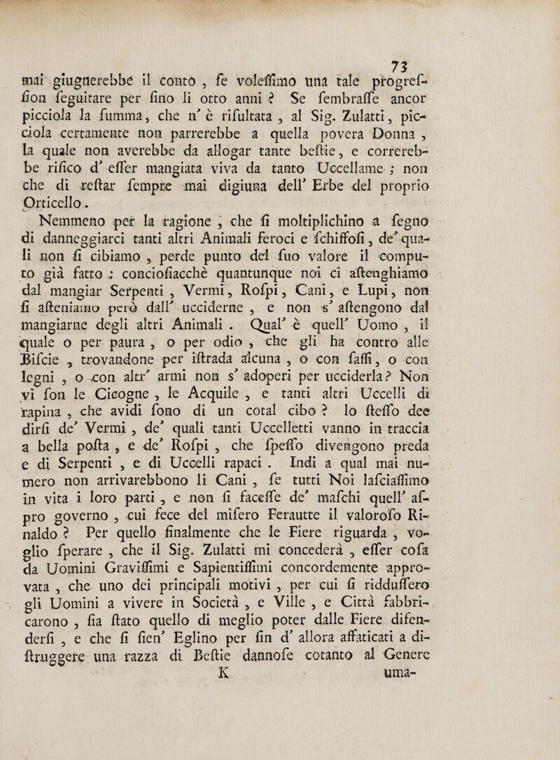 mai giugnerebbe il conto , fé volemmo una tale progrel- fion feguitare per fino li otto anni ? Se fembralfe ancor picciola la fumma, che n’ è rifultata , al Sig. Zulatti, pic- ciola certamente non parrerebbe a quella povera Donna , la quale non averebbe da allogar tante belli e, e correreb¬ be rifico d’ efler mangiata viva da tanto Uccellame ; non che di reftar Tempre mai digiuna dell’ Erbe del proprio Orticello. Nemmeno per la ragione , che fi moltiplichino a fegno di danneggiarci tanti altri Animali feroci e fchiffofi, de’ qua¬ li non fi cibiamo , perde punto del fuo valore il compu¬ to già fattoconciofiacchè quantunque noi ci aftenghiamo dal mangiar Serpenti , Vermi, Rofpi, Cani, e Lupi, non fi alleniamo però dall’ ucciderne , e non s’ attengono dal mangiarne degli altri Animali . Qual’ è quell’ Uomo , il quale o per paura , o per odio , che gli ha contro alle Bifcie , trovandone per iftrada alcuna , o con fatti, o con legni , o con ala-' armi non $’ adoperi per ucciderla? Non vi fon le Cicogne , le Acquile , e tanti altri Uccelli di rapina , che avidi fono di un cotal cibo ? lo fletto dee dirli de’ Vermi, de’ quali tanti Uccelletti vanno in traccia a bella polla , e de’ Rofpi , che fpelfo divengono preda e di Serpenti , e di Uccelli rapaci . Indi a qual mai nu¬ mero non arrivarebbono li Cani , fe tutti Noi lafciaflimo in vita i loro parti, e non fi facdfe de’ mafchi quell’ af- pro governo , cui fece del mifero Ferautte il valorofo Ri¬ naldo ? Per quello finalmente che le Fiere riguarda , vo¬ glio fperare , che il Sig. Zulatti mi concederà , efler co fa da Uomini Graviffimi e Sapientilfimi concordemente appro¬ vata , che uno dei principali motivi , per cui fi ridduflero gli Uomini a vivere in Società , e Ville , e Città fabbri¬ carono , Ila flato quello di meglio poter dalle Fiere difen¬ derli , e che fi fien’ Eglino per fin d’ allora affaticati a di- ftruggere una razza di Beftie dannofe cotanto al Genere K > «ma-