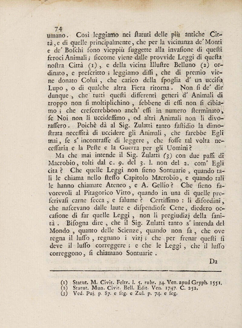 umano. Così leggiamo nei ilatuti delle più antiche Cit¬ tà, e di quelle principalmente, che per la vicinanza de' Monti e de' Bofchi fono vieppiù fuggette alla invafione di quelli feroci Animali ; ficcome viene dalle provvide Leggi di quella nollra Città (i) , e della vicina Illullre Belluno (2) or¬ dinato , e prefcritto ; leggiamo dilli , che di premio vie¬ ne donato Colui , che carico della fpoglia d' un uccifa, Lupo 3 o di qualche altra Fiera ritorna . Non fi de' dir dunque , che tutti quelli differenti generi d’ Animali di troppo non fi moltiplichino , febbene di elfi non fi cibia¬ mo i che crefcerebbono anch' elfi in numero llermìnato, fe Noi non li uccidelfimo , od altri Animali non li divo- raffero. Poiché dà al Sig. Zulattì tanto faftidio la dimo- llrata necelfità di uccidere gli Animali , che farebbe Egli mai, fe s' incontraffe di leggere , che foffe tal volta ne- ceffaria e la Pelle e la Guerra per gli Uomini? Ma che mai intende il Sig. Zulattì (3) con due palfi di Macrobio, tolti dal c. 9. del 3. 1. non del 2. com' Egli cita ? Che quelle Leggi non fieno Sommarie , quando ta¬ li le chiama nello Iteffo Capitolo Macrobio, e quando tali le hanno chiamate Ateneo , e A. Gellio ? Che fieno fa¬ vorevoli al Pitagorico Vitto, quando in una di quelle pre- fcrivafi carne fecca , e falume ? Certilfimo : li difordini, che nafcevano dalle laute e difpendiofe Cene, diedero 00 cafione di far quelle Leggi , non li pregiudizi della fani- tà . Bifogna dire , che il Sig. Zulattì tanto s' intenda del Mondo , quanto delle Scienze, quando non fa , che ove regna il luffe , regnano i vizj ; che ^per frenar quelli fi deve il luffo correggere ; e che le Leggi , che il luffo correggono, fi chiamano Sontuarie . Da (1) Statut. M. Civìt. Feltr. 1. rubr. 34. Ven. apud Gryph. 1551. (2) Statut. Mun. Civit. Bell. Édit. Ven. 1747. C. 252. (3) Veti. Puj. p. 87. e feg. e Zul. p. 74. e feg.