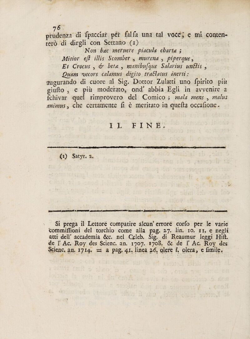 prudenza di fpacciar pér fai fa una tal voce ; e mi contai- terò di dirgli con Settario (i) Non hac mermre pi Aculei charta ; Mitior ejl illis Scomber , murena 5 piperqm , Et Crocus 5 é' fez# 5 manìbufqug Saiarius unSìis , Quam mecors calamus digito traBatus inerti: augurando di cuore al Sig. Dottor Zulatti uno fpirito pili giufto 5 e più moderato, ond abbia Egli in avvenire a lehivar quei rimprovero del Comico ; mala mens , mdus animus , che certamente fi è meritato in quefta occafione* IL FINE, (i) Satyr. %, Si prega il Lettore compatire alcun errore corfo per le varie commi Aloni del torchio come alla pag. zj. lin. io. 11. e negli atti dell* accademia &c. nel Ccleb. Sig. di Reaumur leggi Hift. de r Ac. Roy des Scienc. an. 1707. 1708. & de f Ac. Roy des Selene* an. 1714» ;=: a pag. 41* linea zét olere L etera* e limite.