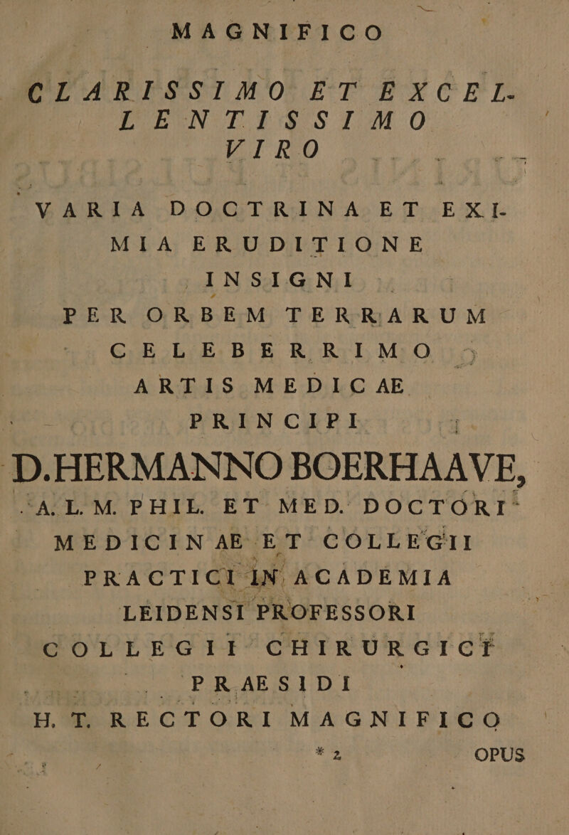 MAGNIFICO CLARISSIMO ET EXCEL. LPUEUN TIi$S$1MO E ovg Ne M P UNO DA DOG TAIN A» E Ti EXT MIA ERUDITIONE (A N SI.G Nilo y PER ORBEM TERRARUM CELEBERRIMO ARTIS MEDIC AE PRINCIPI D HERMANNO BOERHAAVE, CASLOM. PHIL. ET ME D. DOCTORI- |J MEDICIN AE DarbolonENoOh PRACTICI IN ACADEMIA J LEIDENST PROFESSORI COLLEGII CHIRURGICI | (C PRAES D.D.I H. T. RECTORI MAGNIFICO T | OPUS