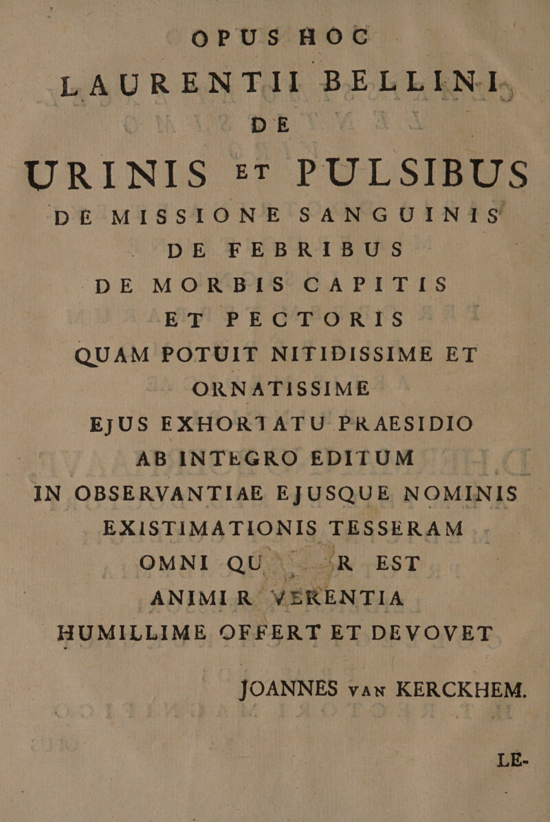 OPUS Roc LAURENTII BELLIKL, | DETYY URINIS ET PULSIBUS DE MISSIONE SANGUINIS DE FEBRIBUS DpDE MORBIS CAPITIS ET PECTORIS QUAM POTUIT NITIDISSIME ET ORNATISSIME EJUS EXHORTATU PRAESIDIO AB INTEGRO EDITUM IN OBSERVANTIAE EJUSQUE NOMINIS E. EXISTIMATIONIS S IRSE RAM OMNI QU . -R EST | .ANIMIR. VEKENTIA HUMILLIME OFFERT ET DEVOVET JOANNES vau KERCKHEM. LE-