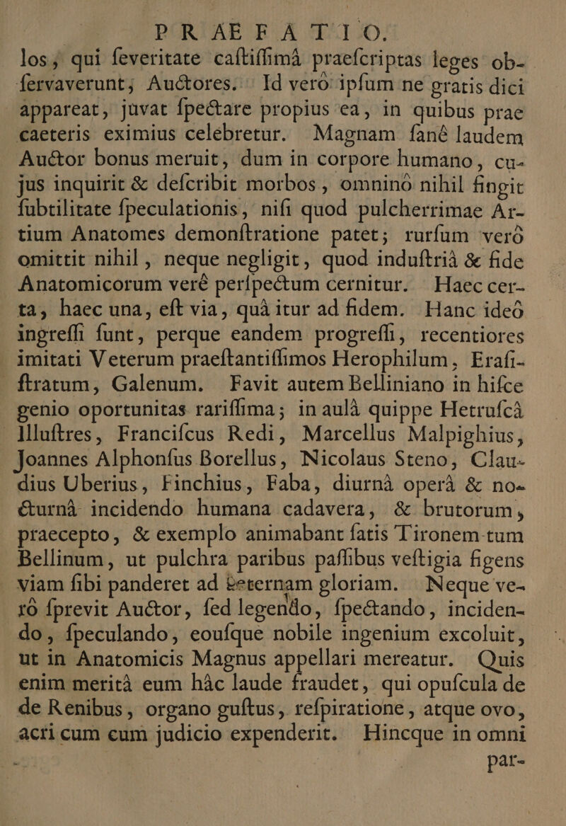 | POR!'AE E.A 11:0. los; qui feveritate caítiffimá praefcriptas leges ob- fervaverunt; Auctores. | Id vero: ipfum ne gratis dici appareat, jüvat Ípectare propius ea, in quibus prae caeteris eximius celebretur. Magnam fàné laudem Auctor bonus meruit, dum in corpore humano, cu- jus inquirit &amp; defcribit morbos , omnino nihil hngit fubtilitate fpeculationis, nifi quod pulcherrimae Ar- tium Anatomes demonítratione patet; rurfum veró omittit nihil , neque negligit, quod induftrià &amp; fide Anatomicorum veré perípectum cernitur. Haec cer- ta, haec una, eft via, quà itur ad fidem. Hanc ideó ingreffi funt, perque eandem progreffi, recentiores imitati Veterum praeftantiffimos Herophilum, Erafi- - ftratum, Galenum. —Favit autem Belliniano in hifce genio oportunitas rariffima; in aulà quippe Hetrufcà lMluftres, Francifcus Redi, Marcellus Malpighius, Joannes Alphoníus Borellus, Nicolaus Steno, Clau- dius Uberius, Finchius, Faba, diurnà operi &amp; no. €&amp;urnà incidendo humana cadavera, &amp; brutorum, praecepto, &amp; exemplo animabant fatis Tironem.tum Bellinum, ut pulchra paribus pafhibus veftigia figens viam fibi panderet ad &amp;eternam gloriam. | Neque ve- ro Íprevit Auctor, fed legendo, fpectando, inciden- do, fpeculando, eoufque nobile ingenium excoluit, ut in Anatomicis Magnus appellari mereatur. Quis enim merità eum hàc laude fraudet, qui opufcula de de Renibus, organo guítus, refpiratione , atque ovo, acri cum eum judicio expenderit. Hincque in omni | pat-