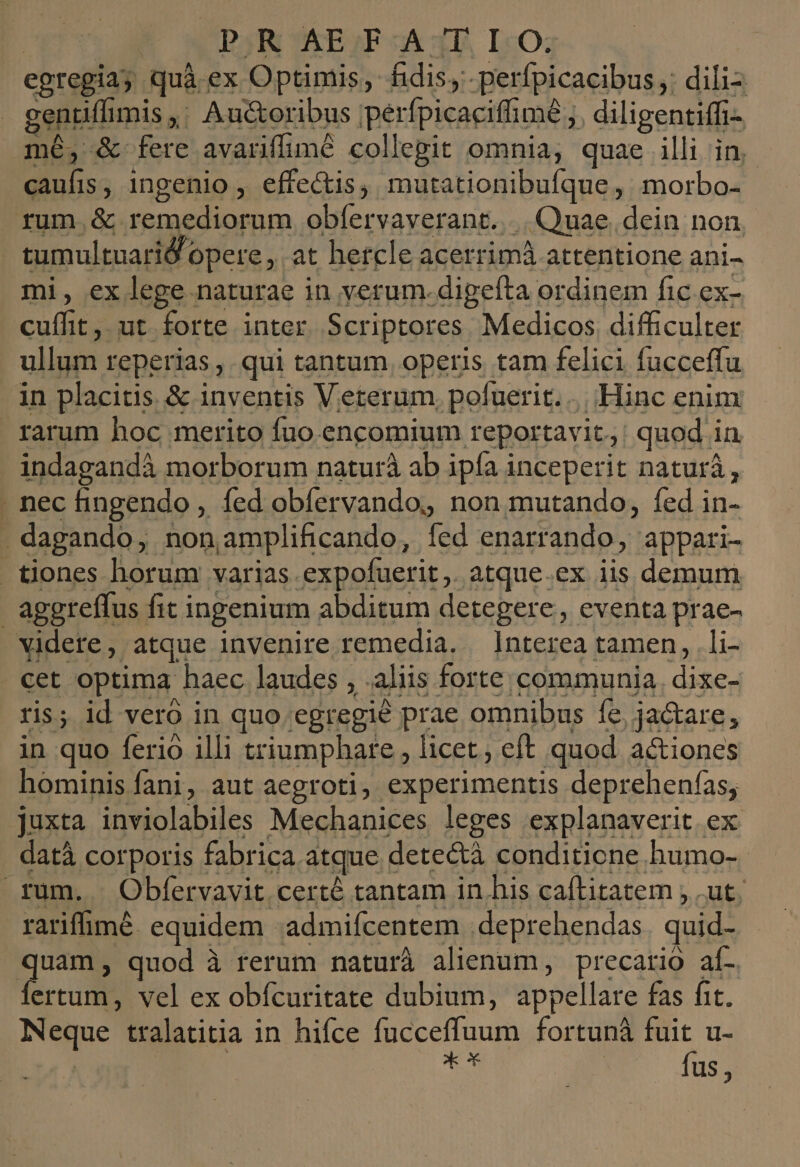 | PR AEFA TIO, egregia; quà ex Optimis, fidis, perfpicacibus; dili geniflimis ,; Auctoribus perfpicacifhimé ,. diligentiffi- mé, &amp; fere avanffimé collegit omnia, quae illi in, caufis, ingenio , effectis, mutationibufque, morbo- fum.&amp; remediorum obfervaverant..... Quae. dein non tumultuarid opere, at hetcle acerrimà attentione ani- mi, ex lege naturae in yerum.digefta ordinem fic ex- cuffit, ut forte inter. Scriptores Medicos difficulter ullum reperias ,. qui tantum operis tam felici fucceffu in placitis. &amp; inventis Veterum, pofuerit. | - Hinc enim rarum hoc merito fuo encomium reportavit: quod in indagandà morborum naturà ab ipía inceperit naturá, . nec fingendo , fed obfervando, non mutando, fed in- . dagando, noniamplificando, fed enarrando, appari- tiones horum varias. expofuerit,. atque.ex iis demum aggreffus fit ingenium abditum detegere, eventa prae- videre, atque invenire remedia. Interea tamen, .li- . cet optima haec laudes , .aliis forte communia. dixe- ris; id veró in quo. egregié prae omnibus fe, jactare, in quo ferio illi triumphare , licet; eft quod actiones hominis fani, aut aegroti, experimentis deprehenfas, juxta inviolabiles Mechanices leges explanaverit ex datà corporis fabrica atque detectà conditione humo- rum. Obfervavit certé tantam in.his caftitatem , .ut, rarifimé. equidem .admifcentem .deprehendas | quid- quam, quod à rerum naturà alienum, precario af- ertum, vel ex obícuritate dubium, appellare fas fit. Neque tralatitia in hifce fucceffuum fortuná fuit u- | | d fus,