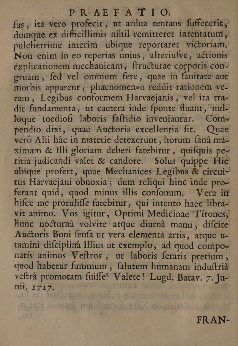 || PR. ET ATIO | | fus, itá vero profecit, ut ardua tentans füffecetit; - dümque ex difficillimis nihil remitteret intentatum pulcherrime interim ubique reportaret victoriam. Non enim in eo reperias unius, alteriufve, actionis éxplicationem mechanicam,. ftructurae corporis con- gruam, fed vel omnium fere, quae in fanitaté aut morbis apparent, phaenomenen reddit rationem ve- ram, Legibus conformem Harvaejanis ,' vel ita tra- dit fundamenta, ut caetera inde fponte fluant, nul- loque toediofi laboris faftidio inveniantur. ^ Cómi- pendio dixi, quae Auctoris excellentia fit. Quae vero Alii hàc in matetie detexerunt , horum fanà ma- ximam &amp; Illi gloriam deberi fatebitur , quifquis pe- ritia. judicandi valet &amp; candore. Solus quippe Hic | ubique profert, quae: Mechanices Legibus &amp; circui- tus Harvaejani obnoxia; dum reliqui hinc inde pro- ferant quid, quod minus illis confonum. — Vera ii hifce me protuliffe fatebitur, qui intento haec libra- vit animo. Vos igitur, Optimi Medicinae 'Tirones; hunc nocurnà volvite' atque diurnà manu, difcite Auctoris Boni fenfa ut vera elementa artis, atque u- tamini difciplinà Illius ut exemplo, ad quod compo- natis animos Veftros, ut laboris feratis pretium , quod habetur fummum , falutem humanam induftrià veftrà promotam fuiffe! Valete! Lugd. Batav. 7. Ju- UH. Y717. eu baden: FRAN-