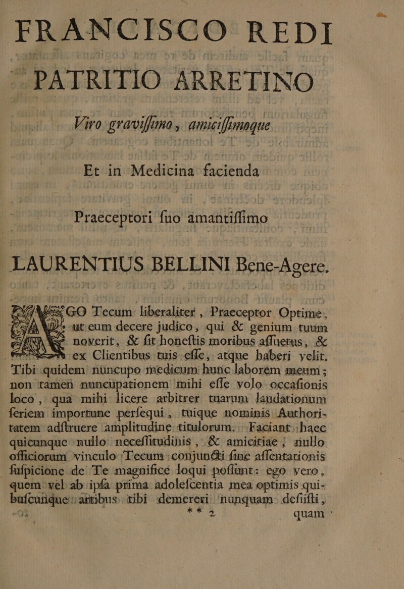 FRANCISCO REDI ^PATRITIO ARRETINO: uu; Viro graviffima ; eniici[Emoque -Et in Me Ub iis Praeceptori fuo amantiffimo LAURENTIU S BELLINI Bene-Agere. O60 ex Clientibus tuis effe, atque baberi velit. - Tibi quidem. nuncupo medicum: bunc laborem meum ; non tamen nuncupationem mihi effe volo occafionis loco, qua mihi licere arbitrer tuarum laudationum feriem importune perfequi , tuique nominis Authori- tatem adítruere amplitudine titulorum. | Faciant.: haec quicunque ^nullo neceffitudihis , .&amp; amicitiae ; ziullo officiorum vinculo Tecum : conjuncti fine affentarionis fufpicione de Te magnifice loqui poflunt: ego vero, quem- vel ab ipía prima. adolefcentia mea optimis qui- bafcunque: artibus tibi demereri nunquam. defifti, «0 Nm | idis? u$ quam F