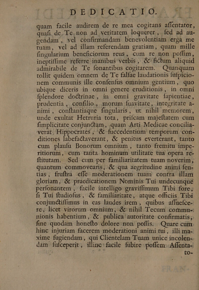 T WIPE TO. * quam facile audirem de re mea cogitans aflentator, quafi, dc. Te. non ad veritatem loquerer, íed ad au- vendam , vel confirmandam benevolentiam erga me tuam, vel ad illam referendam gratiam, quam mille fingularium beneficiorum reus, cum re, non poffim, ineptiffime referre inanibus verbis, G'fictum aliquid admirabile de Te fonantibus cogitarem. Quanquam tollit quidem omnem de T'e falfae laudationis fufpicio- nem communis ille confenfus omnium gentium, quo ubique diceris in omni genere eruditionis, in omni Íplendore doctrinae, in omni gravitate fapientiae, prudentia ,. confilio, morum fuavitate, integritate a- nimi, conftantiaque fingularis, ut nihil memorem, unde exultat Hetruria tota, priícam majeftatem cum fimplicitate conjunctam, quam Arti Medicae concilia- verat, Hippocrates ; &amp; fuccedentium temporum con- ditiones labefactaverant, &amp; penitus everterant, tanto cum plauíu Bonorum omnium , tanto fremitu impe- ritiorum,' cum tanta. hominum utilitate tua opera re- ftitutam. Sed cum per familiaritatem tuam noverim, quantum commovearis,.&amp; qua aegritudine animi fen- tias, fruftra effe. moderationem. tuam contra illam gloriam, &amp; praedicationem Nominis Tui: undecunque perfonantem , facile intelligo graviffimum Tibi fore; fi Tui ftudiofus, &amp; familiaritate, atque officiis Tibi conjundtiffimus in eas laudes irem , quibus affueíce- re; licet virorum omnium; ;&amp;' nihil Tecum commu-: nionis habentium , &amp; . publica autoritate. confirmatis; fine quodam honefto dolore non poffis. Quare cum: hinc injuriam facerem moderationi animi tui, illi ma- xime fugiendam, qui Clientelam Tuam unice incolen- dam fufceperit, illinc'facile fübire: poffem:. Affenta- [y ME xe