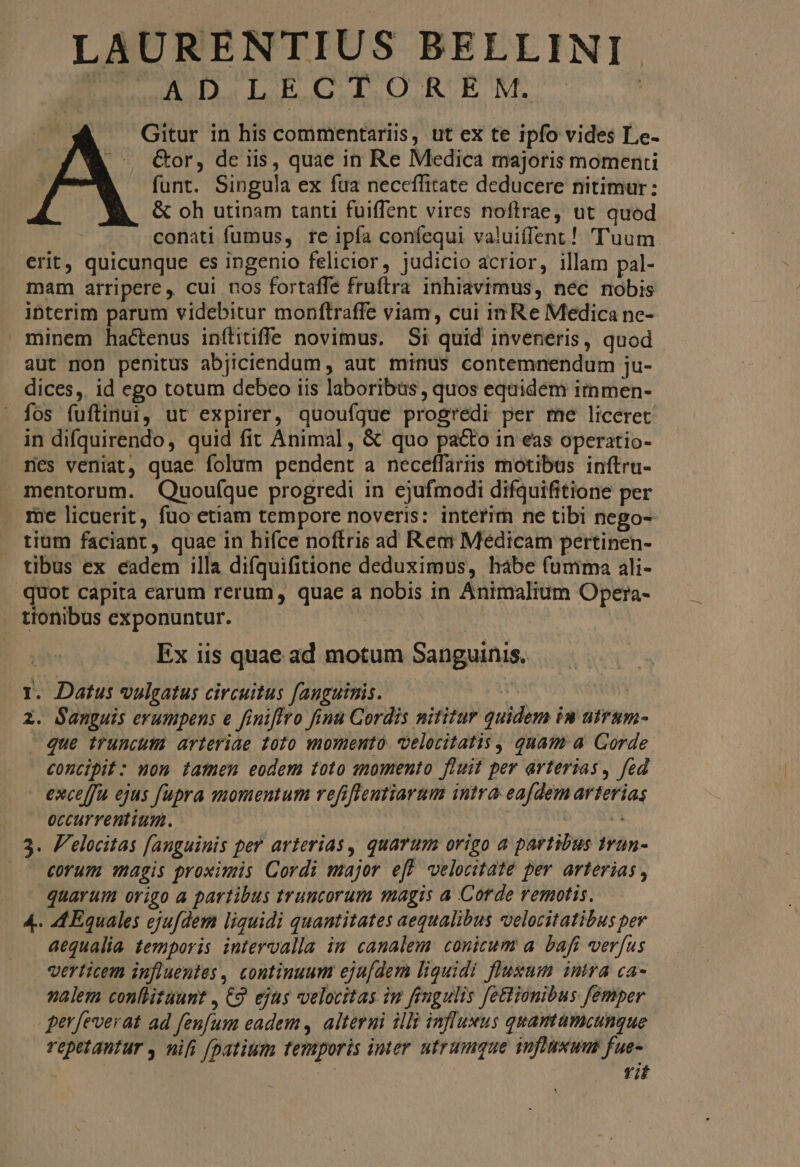 DEC ADI GIUURUNE^ | Gitur in his commentariis, ut ex te ipfo vides Le- &amp;or, de iis, quae in Re Medica majoris momenti funt. Singula ex fua neceffitate deducere nitimur: &amp; oh utinam tanti fuiffent vires noftrae, ut quod conati fumus, re ipfa confequi valuiffent! Tuum erit, quicunque es ingenio felicior, judicio acrior, illam pal- mam arripere, cui nos fortaffe fruftra inhiavimus, néc nobis ibterim parum videbitur monftraffe viam, cui in Re Medica nc- minem hactenus inílitiffe novimus. Si quid inveneris, quod. aut non penitus abjiciendum , aut minus contemnendum ju- dices, id ego totum debeo iis laboribus, quos equidem immen- fos fuftinui, ut expirer, quoufque progredi per me liceret in difquirendo, quid fit Animal, &amp; quo pa&amp;o in eas operatio- nes veniat, quae folum pendent a neceffariis motibus inftru- mentorum. Quouíque progredi in ejufmodi difquifitione per me licuerit, fuo etiam tempore noveris: interim ne tibi nego- tium faciant, quae in hifce noftris ad Rem Medicam pertinen- tibus ex eadem illa difquifitione deduximus, hábe (umma ali- quot capita carum rerum, quae a nobis in Animalium Opera- . tionibus exponuntur. UT | Ex iis quae ad motum Sanguinis. I. Datus vulgatus circuitus fanguinis. | | 2. Sanguis erumpens e finiflro finu Cordis nititur quidem im utrum- - que truncutm arteriae toto momento velocitatis, quam a Corde concipit: nom famen eodem toto smomento fluit per arterias, fed exce[fu ejus [upra momentum refiffentiarum intra eafdem arterias occurrentium. | : de 3. F'elocitas [anguinis per arterias , quarum origo a partibus Irun- .. €um Hagis proximis Cordi major eff velocitate per arterias , quavum origo a partibus truncorum magis a Corde remotis. 4.. 4A Equales ejufdem liquidi quantitates aequalibus velocitatibus pey aequalia temporis intervalla im canalem. conicum a. bafi verfus verticem influentes , continuum eju[dem liquidi fluxum intra ca- nalem conllitaunt , 9. ejus velocitas im fingulis fettionibus femper gerfeverat ad fenfum eadem , alterni illi influxus quamamcungue repetantur , nifi fpatium femporis imer utrumque influxum fue- | Yif