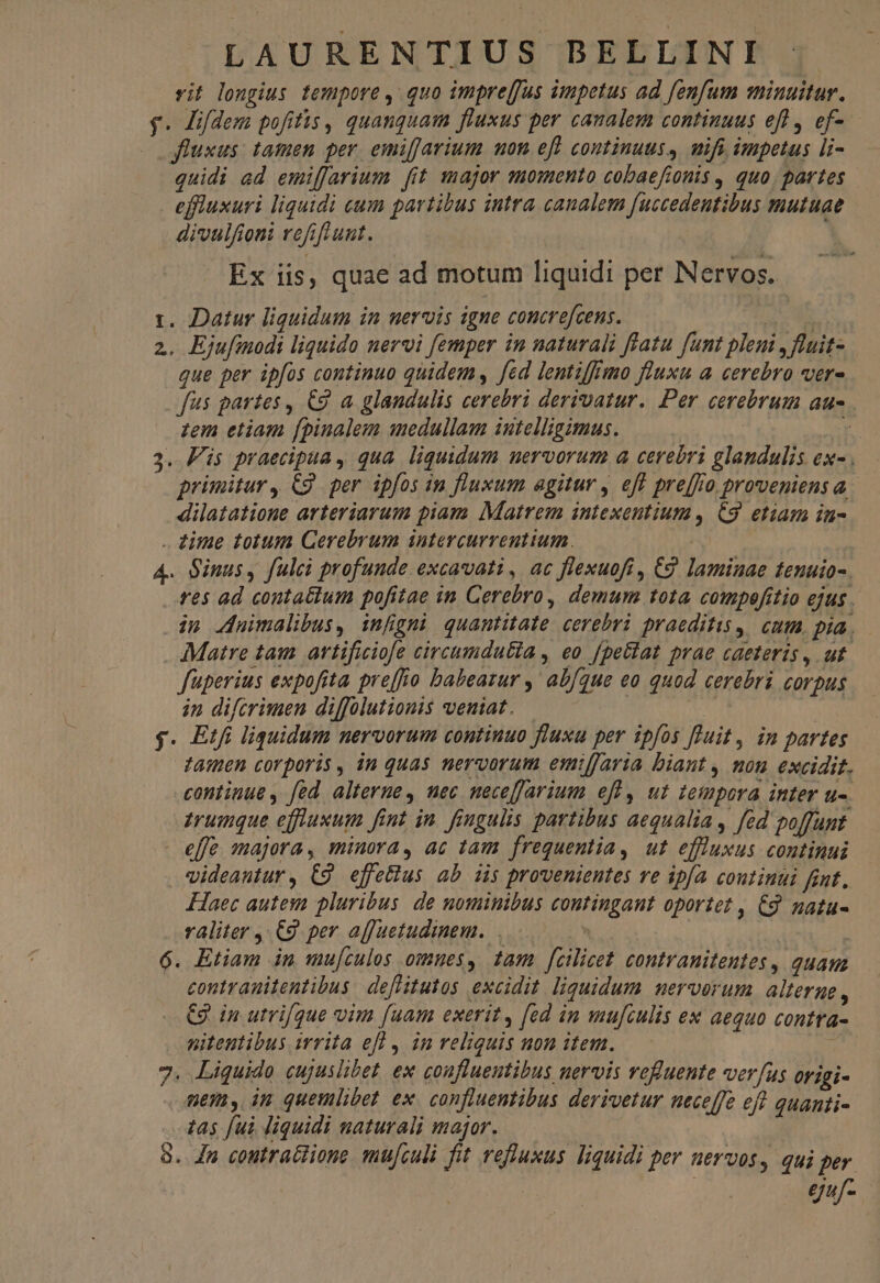 vit longius tempore , quo imprejfus impetus ad fenfum minuitur. y. Hifdem pofitis, quanquam fluxus per canalem continuus efl, ef- w fluxus: tamen per. emiffarium uon eff continuus, mifi impetus li- quidi ad emiffarium fit major smomento cobaefionis , quo. partes | effruxuri liquidi cum partibus intra canalem fuccedeutibus mutuae divulfioni refifrunt. — Ex iis, quae ad motum liquidi per Nervos. i. Datur liguidum in uervis igne concrefcens. MS 2. Ejufinodi liquido nervi femper in naturali fíatu funt pleni , flait- que per ipfos continuo quidem, fed lentiffimo fluxu a cerebro ver- fus partes, C9 a glandulis cerebri derivatur. Per cerebrum au- . zem etiam [pinalem medullam intelligimus. | dilatatione arteriarum piam Matrem intexentium, C3. etiam in- . zitae totum Gerebrum intercurrenttum. A4. Sinus, fulc profunde. excavvati , ac flexuofi , €2. laminae fenuio- in Jnuimalibus, infigni quantitate cerebri praeditus, | cum, pia. . Matre tam artificiofe circumdutia , eo [pe&amp;lat prae caeteris , ut. fuperius expofita pre[fo babeazur ,' ab/que eo quod cerebri corpus in difcrimen diffolutionis veniat. | | ig $. Etfi liquidum nervorum continuo fluxu per ipfos fluit, in partes tamen corporis, in quas nervorum emiffaria biant , mou excidit. continue , fed. alterne, nec meceffarium efl, ut tempora inter u-. trumque effluxum fint in. fingulis partibus aequalia , fed poffunt. effe majora, minora, ac tam frequentia, ut eflluxus continui videantur, £9 effe&amp;ius ab iis provenientes ve ipfa continui fint. Haec autem pluribus. de nominibus contingant oportet , €9 natu- raliter , €9. per affuetudinem.  | | 6. Etiam in mu[tulos omues, tam [cilicet contranitentes, quam contrauitentibus defiitutos excidit. liquidum merverum alterne , - €9 in utrifque vim [uam exerit, [ed in mufculis ex aequo contra- nitentibus irrita eff , in reliquis uon item. : 7. Liquido cujuslibet. ex confluentibus nervis vefuente verfus origi- mem, in quemlibet ex. confluentibus derioetur neceffe eft quanti- 745 fui liquidi naturali major. 8. Jn contratiione mufculi fit refluxus liquidi per uervos, qui per.