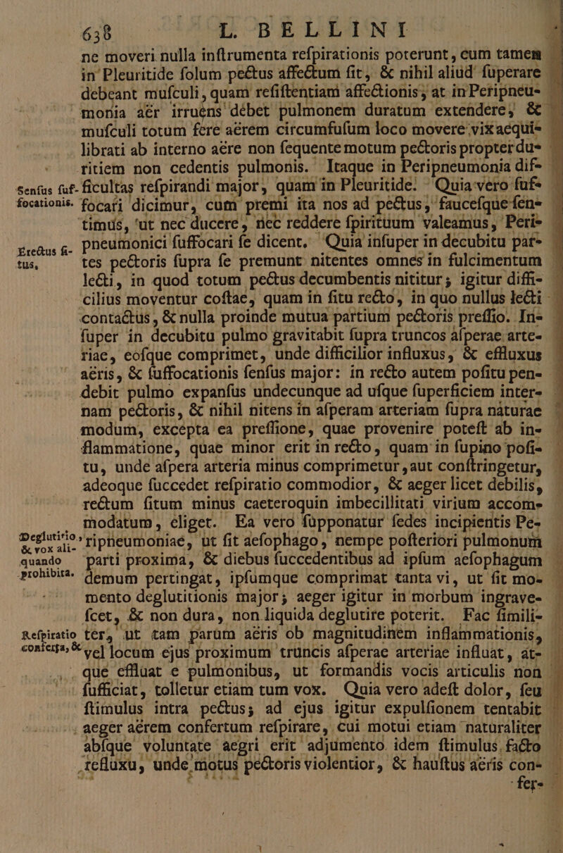 eh UAUGIOBgBLRETSNT fuper in decubitu pulmo gravitabit fupra truncos alperae.arte- riae, eofque comprimet, unde difficilior influxus, &amp; efflluxus debit pulmo expanfus undecunque ad ufque fuperficiem inter- nam pectoris, &amp; nihil nitens ín afíperam arteriam fupra nàturae modum, excépta ea preffione, quae provenire poteft ab in- flammátione, quae minor erit in reto quam in fupino pofi- tu, unde afpera arteria riinus comprimetur ,aut confítringetur, adeoque fuccedet refpiratio commodior, &amp; aeger licet debilis, re&amp;um fitum minus caeteroquin imbecillitati virium accome .. modatum, cliget. Ea vero füpponatur fedes incipientis Pe- quando parti proxima, &amp; diebus fuccedentibus ad ipfum aefophagum mento deglutiuonis major; aeger igitur in morbum ingrave- fcet, &amp; non dura, non liquida deglutire poterit. Fac fimili- Refpirario ter, nt tam parum aeris ob magnitudinem inflammationis, abíque voluntate aegri erit adjumento. idem ftimulus. facto 1
