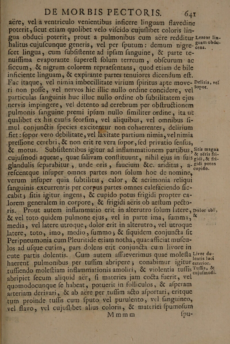 acre, vela ventriculo venientibus inficere linguam flavedine poterit, ficut etiam quolibet velo vifcido cujuflibet coloris lin- gua obduci poterit, prout a pulmonibus cum aére redditur Lentor lin- halitus cujufcunque generis, vel per fputum: demum nigre- £8 ?5de- Ícec lingua, cum fubfiftente ad ipfam fanguine, &amp; parte te- . nuiffima evaporante fupereft folum terreum , obícurum: ac . ficcum, .&amp; nigrum colorem repraefentans, quod etiam de bile inficiente linguam, &amp; expirante partes tenuiores dicendum eft. Fac itaque, vel nimia imbecillitate virium fpiritus apte move- Deliris, vel ri non poffe, vel nervos hic illic nullo ordine concidere, vel ^^^ particulas fanguinis huc illuc nullo ordine ob fubtilitatem ejus nervis impingere, vel detento ad cerebrum per obítructionem : pulmonis fanguine premi ipfum nullo fimiliter ordine, ita ut .qualibet ex his caufis feorfim, vel aliquibus, vel omnibus fi- | mul conjun&amp;is fpecies pfe x non cohaerentes, delirium | fiet : fopor vero debilitate, vel laxitate partium nimia, vel nimia preffione cerebri, &amp; non erit re vera fopor,íed privatio fenfus, &amp; motus. Subfiftentibus igitur ad inflammationem partibus , sitis msgua .cujufmodi aqueae , quae falivam conftituunt, nihil ejus in fuis gidi, &amp; fii- glandulis feparabitur ,, unde oris , faucium &amp;c. ariditas ,. a- die US | refcentque infuper omnes partes non folum hoc de nomine, verum infuper quia fíubtilitas ,. calor , &amp; acrimonia reliqui fanguinis excurrentis per corpus partes omnes calefaciendo fic- .cabit; fitis igitur ingens, &amp; cupido potus frigidi propter ca- lorem generalem in corpore, &amp; frigidi aeris ob aeítum pecto- ris., Prout autem inflammauo erit in alterutro folum latere polor ubi, - &amp; vel toto quidem pulmone ejus, vel in parte ima, fumma, * media, vellatere utroque , dolor erit in alterutro, vel utroque latere, toto, imo, medio , fummo; &amp; fiquidem conjuncta fit Peripneumonia cum Pleuritide etiam notha , quac afficiat mufcu- Jos ad ufque cutim, pars dolens erit conjuncta cum livore in cute partis dolentis. Cum autem affueverimus quae molefta Livor de- ' / ; : 2€ lentis loci haerent pulmonibus per tuffim abripere ; conabimur igitur exterior. - tuffiendo moleftiam inflammationis amoliri, &amp; violentia tuflis bc - abripiet fecum aliquid aer, fi materies jam cocta fuerit, vel ' quomodocunque fe habeat, potuerit in folliculos, &amp; afpcram arteriam derivari, &amp; ab aére per tuflim a&amp;to afportari, eritque tum proinde tuífis cum fputo vel purulento, vcl. fanguineo, | vel flavo, vel cujuflibet alius. coloris, &amp; materiei fpumofum Mmmm fpu- - NE i