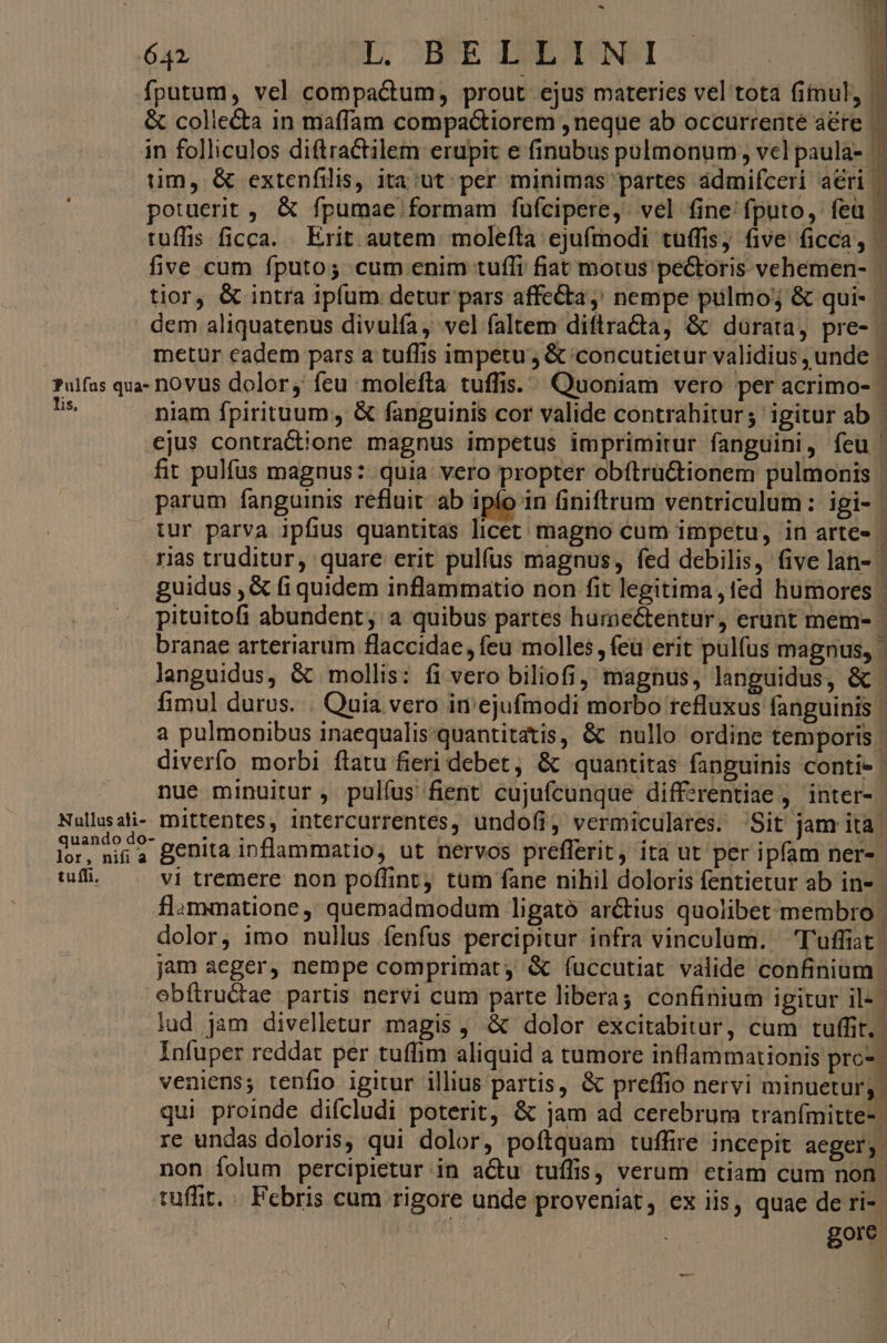 ^ HYS 642 tas cHÉE ENDO OO. 1 fputum, vel compactum, prout ejus materies vel tota fitnul, & colie&a in maffam compactiorem , neque ab occurrente aéte | in folliculos diftractilem erupit e finubus pulmonum , vcl paula- - tim, & extenfilis, ita ut. per minimas partes ádmifceri aeri — potuerit ,, & fpumae. formam fuüfcipere,. vel fine'fputo, feu | tuffis ficca. . Erit autem. molefta ejufmodi tuffis; five: ficca, five cum fputo; cum enim tufli fiat motus pectoris vehemen- tior, & intra ipfum detur pars affe&ta,; nempe pulmo; & qui- - dem aliquatenus divulía, vel faltem diftra&a, & durata, pre- | metur cadem pars a tuffis impetu ; & concutietur validius , unde | Pulfas qua- novus dolor, feu molefta tuffis.. Quoniam vero per acrimo- m niam fpirituum, & fanguinis cor valide contrahitur; igitur ab | ejus contratione magnus impetus imprimitur fanguini, feu ' fit pulfus magnus: quia: vero propter obftru&tionem pulmonis | parum fanguinis refluit ab ipío in finiftrum ventriculum: igi- | tur parva ipfius quantitas licet; magno cum impetu, in arte« | ris truditur, quare erit pulfus magnus, fed debilis, five lan- | guidus ,& fi quidem inflammatio non fit legitima ,1ed humores | pituitofi abundent, a quibus partes hurnectentur, erunt mem- | branae arteriarum flaccidae, feu molles, feü erit pulfus magnus, languidus, & mollis: fi vero biliofi, magnus, languidus, & fimul durus. . Quia vero in'ejufmodi morbo rcfluxus fanguinis | 3 pulmonibus inaequalis:quantitatis, & nullo ordine temporis | diverfo morbi flatu fieri debet, & quantitas fanguinis contie | nue minuitur , pulfus fient cujufcunque differentiae j'inter- Nullusali- mittentes, intercurrentes, undofi, vermiculares. Sit jam ita. quando do genita inflammatio, ut nervos prefferit, ita ut per ipfam ner- - tuffi. vi tremere non poffint, tum fane nihil doloris fentietur ab in- | flammatione, quemadmodum ligató arctius quolibet membro | dolor, imo nullus fenfus percipitur infra vinculum. T'uffiat | jam aeger, nempe comprimat, & fuccutiat valide confinium | obftru&ae partis nervi cum parte liberas confinium igitur il- | lud jam divelletur magis , & dolor excitabitur, cum D j Infuper reddat per tuffim aliquid a tumore inflammationis prc* veniens; tenfio igitur illius partis, & preffio nervi minuetur; qui proinde difcludi poterit, & jam ad cerebrum tranfmitte- re undas doloris, qui dolor, poftquam tuffire incepit aeger; non folum percipietur in a&u tuífis, verum etiam cum non. tuffit. «. Febris cum rigore unde proveniat, ex iis, quae de ri- gore