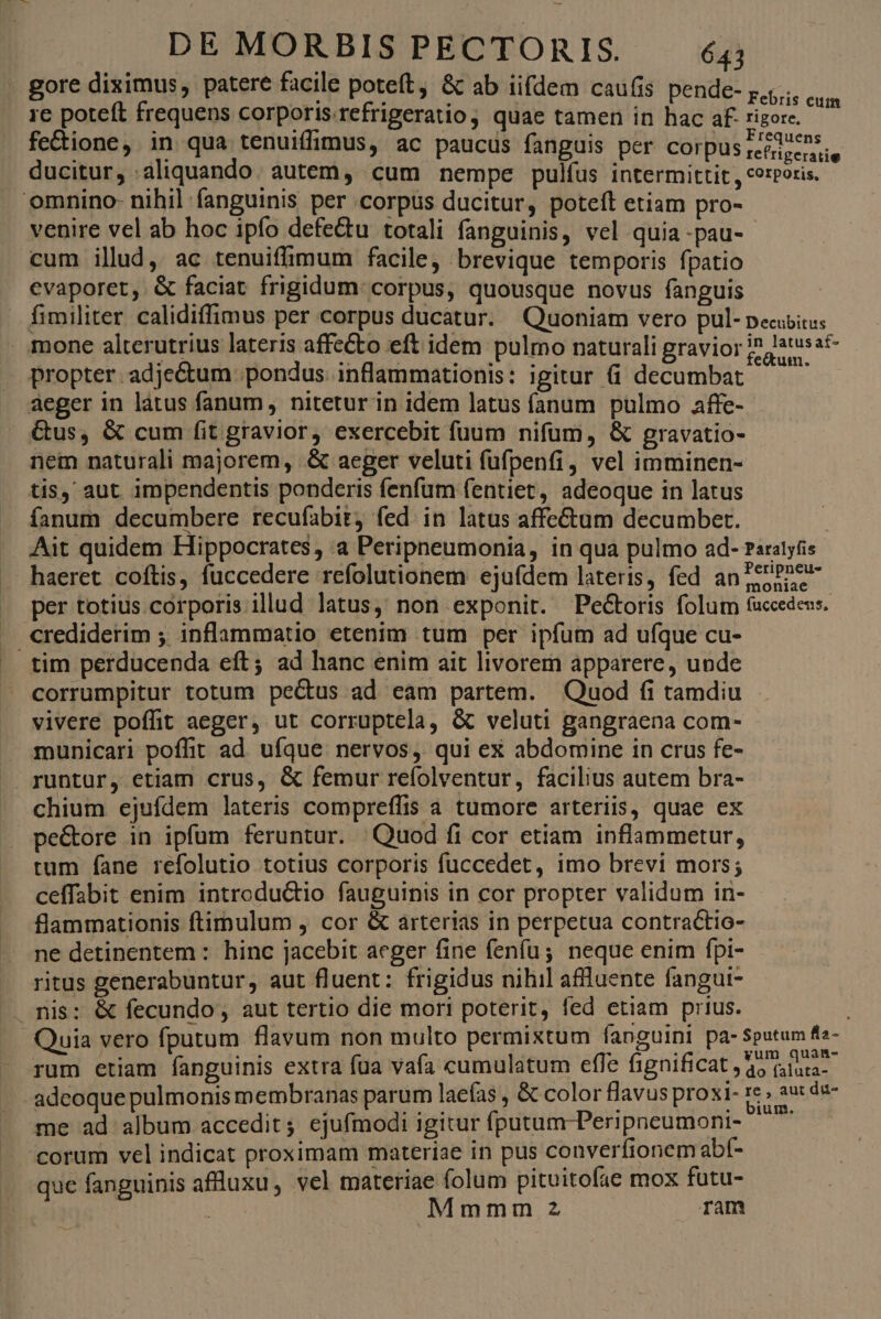 - gore diximus, patere facile poteft, &amp; ab iifdem caufis pende- ;,,... 1e poteft frequens corporis.refrigeratio ; quae tamen in hac af- rigore. iu fe&amp;ione, in qua tenuiffimus, ac paucus fanguis per Corpus reédecnss ducitur, aliquando | autem, cum nempe pulfus intermittit , corporis. d omnino- nihil fanguinis per corpus ducitur, poteft etiam pro- venire vel ab hoc ipfo defe&amp;tu totali fanguinis, vel quia -pau- cum ilud, ac tenuiffimum facile, brevique temporis fpatio evaporet, &amp; faciat frigidum: corpus, quousque novus fanguis | fimiliter calidiffimus per corpus ducatur. Quoniam vero pul- peciitus mone alterutrius lateris affecto eft idem pulmo naturali gravior i? Jatusat- propter. adje&amp;tum pondus. inflammationis: igitur (i decumbat ^ ^ aeger in làtus fanum nitetur in idem latus íanum pulmo affe- Gus, &amp; cum fit gravior, exercebit fuum nifum, &amp; gravatio- nem naturali majorem, .&amp; aeger veluti fufpenfi, vel imminen- tis, aut impendentis ponderis fenfum fentiet, adeoque in latus fanum decumbere recufabit; fed in latus affe&amp;um decumber. Ait quidem Hippocrates, :a Peripneumonia, in qua pulmo ad- Paratytis haeret coftis, fuccedere refolutionem ejufdem lateris, fed an?ttPnew- per totius corporis illud latus, non exponit. Pectoris folum fuccedeus. J crediderim ; inflammatio etenim tum per ipfum ad ufque cu- tim perducenda eft; ad hanc enim ait livorem apparere, unde corrumpitur totum pectus ad eam partem. Quod fi tamdiu vivere poffit aeger, ut corruptela, &amp; veluti gangraena com- municari poffit ad. ufque. nervos, qui ex abdomine in crus fe- runtur, etiam crus, &amp; femur refolventur, facilius autem bra- chium ejufdem lateris compreffis a tumore arteriis, quae ex pe&amp;ore in ipfum feruntur. |Quod fi cor etiam inflammetur, tum fane refolutio totius corporis fuccedet, imo brevi mors; ceffabit enim introductio fauguinis in cor propter validum in- flammationis ftimulum , cor &amp; arterias in perpetua contractio- ne detinentem : hinc jacebit aeger fine fenfu; neque enim fpi- ritus generabuntur, aut fluent: frigidus nihil affluente fangui- . nis: &amp; fecundo, aut tertio die mori poterit, fed etiam prius. Quia vero fputum flavum non multo permixtum fanguini pa-Sputum fis- rum etiam fanguinis extra füa vafa cumulatum effe fignificat 45 lia adeoque pulmonis membranas parum laefas , &amp; color flavus proxi- re au: de- me ad album accedit; ejufmodi igitur fputum-Peripneumoni- ^ corum vel indicat proximam materiae in pus converfionem abf- que fanguinis aflluxu, vel materiae folum pituitofae mox fütu- Ae Mmmm 2 ram