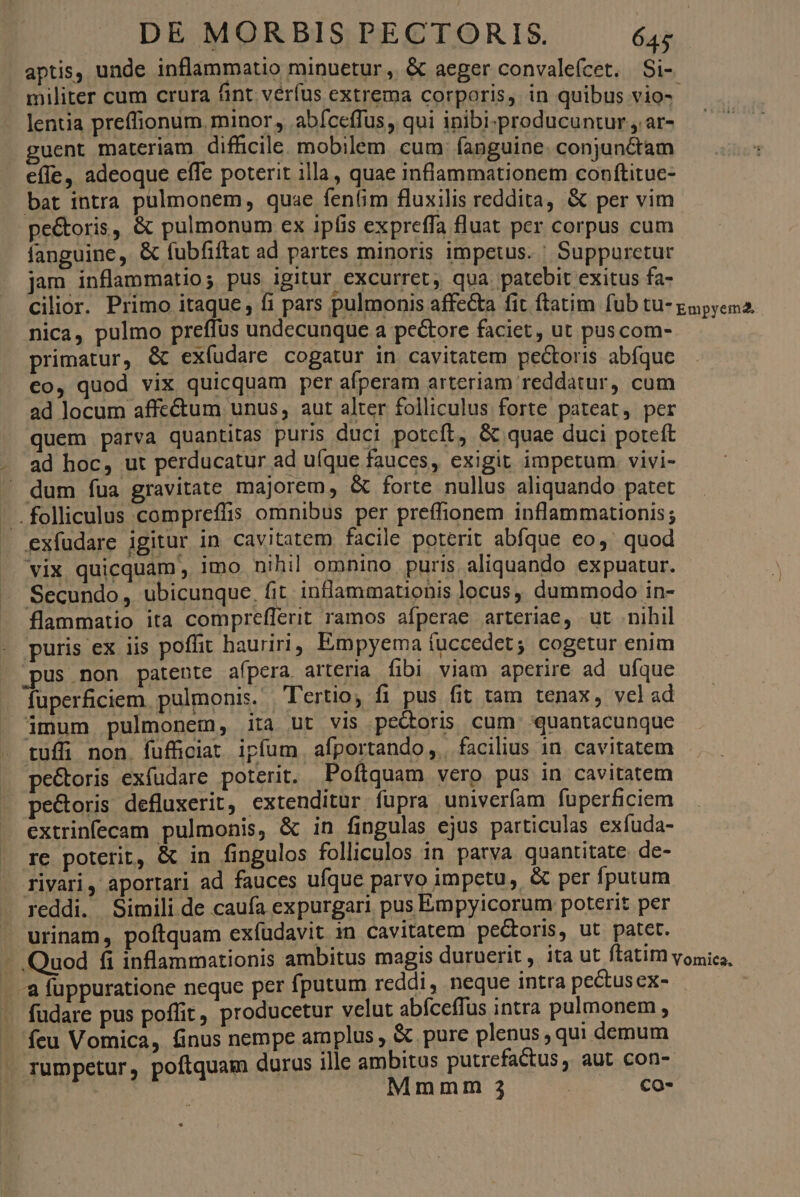 aptis, unde inflammatio minuetur , &amp; aeger convaleícet. Si- militer cum crura fint verfus extrema corporis, in quibus vio-- lentia preffionum. minor, abfceffus, qui inibi-producuntur , ar- guent materiam difficile. mobilem. cum: fanguine. conjunctam efe, adeoque effe poterit illa, quae inflammationem conftitue- bat intra pulmonem, quae fen(im fluxilis reddita, &amp; per vim pe&amp;toris, &amp; pulmonum ex ipfis expreffa fluat per corpus cum fanguine, &amp; fubfiftat ad partes minoris impetus. ' Suppurctur jam inflammatio; pus igitur excurret, qua. patebit exitus fa- cilior. Primo itaque, íi pars pulmonis affecta fit ftatim fub tu- gapyena. nica, pulmo preffus undecunque a pecore faciet, ut puscom- primatur, &amp; exíudare cogatur in cavitatem pectoris abíque €o, quod vix quicquam per afperam arteriam reddatur, cum ad locum affe&amp;um unus, aut alter folliculus forte pateat, per quem parva quantitas puris duci potcft, &amp; quae duci poteft ad hoc, ut perducatur ad uíque fauces, exigit impetum. vivi- - dum fua gravitate majorem, &amp; forte nullus aliquando patet ' .folliculus compreffis omnibus per preffionem inflammationis; exfudare igitur in cavitatem facile poterit abfque eo, quod vix quicquam , imo nihil omnino puris aliquando expuatur. Secundo, ubicunque. fit inflammationis locus, dummodo in- flammatio ita compreflerit ramos afperae arteriae, ut nihil puris ex iis poffit hauriri, Empyema fuccedet; cogetur enim pus non patente afpera. arteria fibi viam aperire ad ufque fuperficiem. pulmonis. Tertio, fi pus fit tam tenax, vel ad imum pulmonem, ita ut vis pectoris cum quantacunque tuffi non. fufficiat ipfum afportando,. facilius in. cavitatem peétoris exfudare poterit. Poftquam vero pus in cavitatem pe&amp;oris defluxerit, extenditur fupra univerfam fuperficiem extrinfecam pulmonis, &amp; in fingulas ejus particulas exíuda- re poterit, &amp; in fingulos folliculos in parva quantitate de- rivari, aportari ad fauces ufque parvo impetu, &amp; per fputum reddi. Simili de caufa expurgari pus Émpyicorum poterit per urinam, poftquam exfudavit in cavitatem pe&amp;oris, ut patet. - Quod fi inflammationis ambitus magis duruerit, ita ut ftatim vomica, -.a fuppuratione neque per fputum reddi, neque intra pectusex- fudare pus poffit, producetur velut abfceffus intra pulmonem , feu Vomica, &amp;inus nempe amplus , &amp; pure plenus , qui demum . rumpetur, poftquam durus ille ambitus putrefactus, aut con- | Mmmm 3 | co-