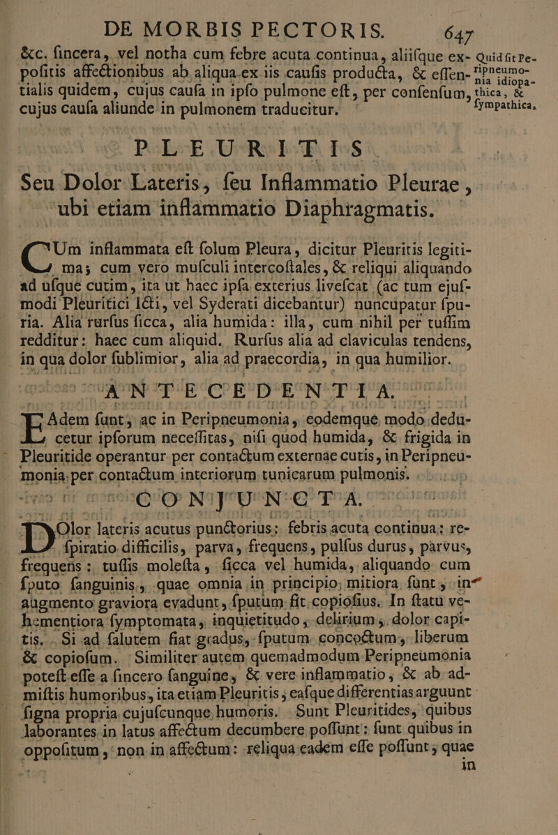 &amp;c. fincera, vel notha cum febre acuta continua, alii(que ex- Quid tpe pofitis affectionibus ab aliqua.ex iis caufis producta, &amp; effen- dimos tialis quidem, cujus caufa in ipfo pulmone eft, per confenfum, thica, &amp; cujus caufa aliunde in pulmonem traducitur. | Spp UE S P«LsE UPRS EAR. 555. Seu Dolor Lateris, feu Inflammatio Pleurae , » ubi etiam inflammatio Diaphragmatis. - YUm inflammata eft folum Pleura, dicitur Pleuritis legiti- Z4 ma; cum vero muflculi intercoftales, &amp; reliqui aliquando ad ufque cutim, ita ut haec ipfa exterius livefcat. (ac tum ejuf- modi Pleuritici 1&amp;i, vel Syderati dicebantur) nuncupatur fpu- ria. Alia rurfus ficca, alia humida: illa, cum nihil per tuffim redditur: haec cum aliquid. Rurfus alia ad claviculas tendens, . án qua dolor fublimior, alia ad praecordia, in qua humilior. ^? Adem funt; ac in Peripneumonia , eodemque, modo .dedu- ; cetur ipforum necefífitas, nifi quod humida, &amp; frigida in - Pleuritide operantur per contactum externae cutis, in Peripneu- monia.per contactum interiorum tunicarum pulmonis. . Des lateris acutus pun&amp;torius;. febris acuta continua; re- L7. ípiratio difficilis, parva, frequens, pulfus durus, parvus, frequens ;; tuffis molefta , ficca vel humida, aliquando: cum fputo fanguinis. .quae omnia in principio; mitiora. fünt in augmento graviora evadunt , fputum fit. copiofius, In ftatu ve- hementiora fymptomata , inquietitudo ,.-delirium ;. dolor capi- tis. . Si ad falutem fiat gradus, fputum. concoctum; liberum &amp; copiofum. ' Similiter autem quemadmodum Peripneumonia poteft effe a (incero fanguine, &amp; vere inflammatio, &amp; ab ad- miftis humoribus; itaeuam Pleuritis ; eafque differentiasarguunt figna propria cujufcunque. humoris. -. Sunt Pleuritides, quibus laborantes in latus affectum decumbere poffunt ; funt quibus in oppofitum ,' non in affc&amp;um: reliqua cadem effe poffunt ; quae ae | : ; in ^ »