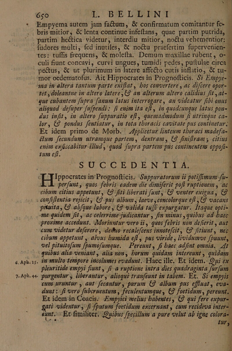 és. o OMA. BREOIDUBSENO culi fiunt concavi, curvi ungues, tumidi pedes, puftulae circa | pecus, &amp; ut plurimum in latere affecto cutis inflatio, &amp; tu-- tef y doleantue in altero latere ,€9 an alterum altero calidius fit , at- &amp;um fecundum utramque partem, dextram, C9 finiflrams citius | eniin exficcabitur-illud ,: quod fupra partem pus continentem oppofi- iun efr. i | Aj SUCCEDEN TI A. perfunt, quos. febris eadem die dimiferit pofl ruptiouem , ac | cibum citius appetunt ,. C9 fiti liberati funt,- C9. venter exigua, C9. pituita , C9 abfque. labore j (9 valida tu[ff expurgatur.. Itaque opti- 7. Aph. 44- cibum appetunt , alvus bumida eff , pus viride , lividumve fpuunt, vel pituitofum [pumofumque. — Pereunt ,. fi baec adfint omnia. t pleuvitide empyi fiunt ,. fi -a vuptioue intra dies quadraginta furfum | purgeutur , liberantur ,' alioqui traufeunt in tabem. Ex. S empyis. cum uruntur , aut: fecantur y purum C3 album pus effluat, eva-. dunt ::fi vero fuberuentum y feculentumque , C9 foetidum, pereunt. Et idem.in Coacis; mpyici elius babentes, C9. qui fere expur- gati videntur. fi fputum foetidum excernant , cum vecidrva pud sunt. X Ec fimiliter, Quibus fgecillum a pure elut ab igne s Modes. : 4 ] j 1 uf j d 4 * IY -
