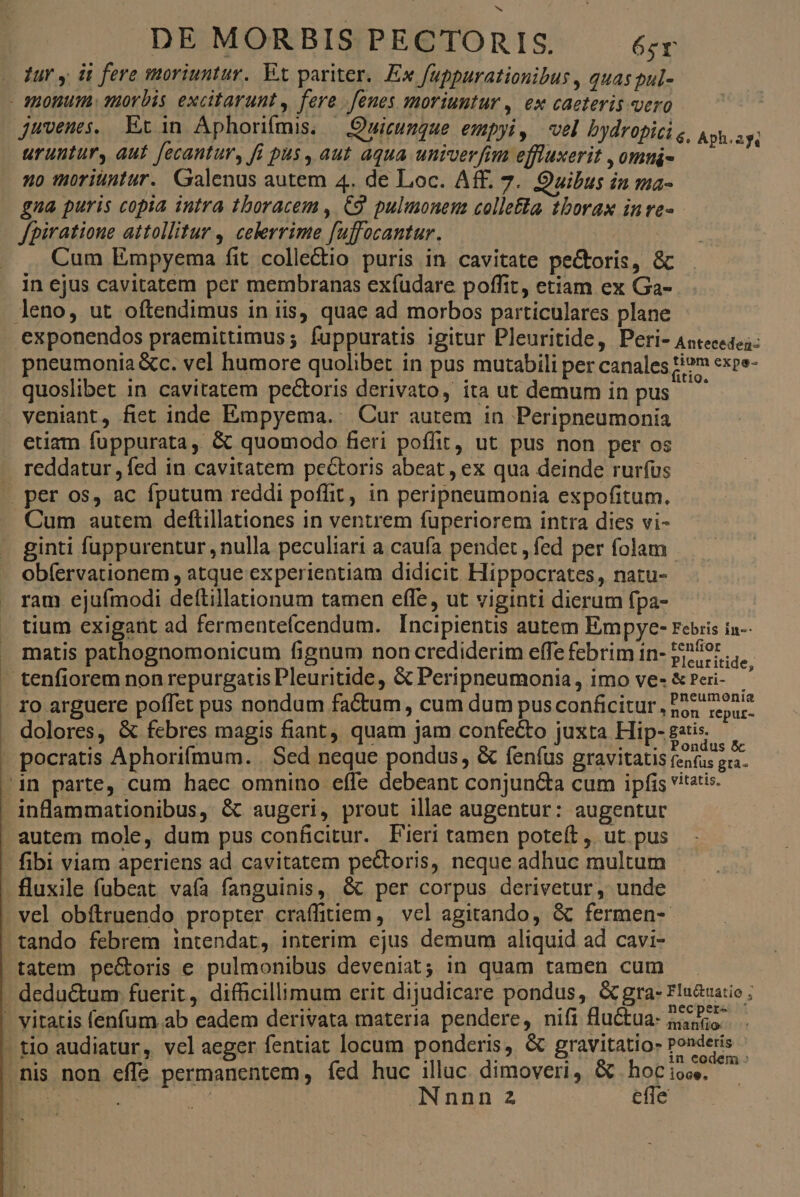 Jur y d fere moriuntur. EX pariter, Ex fuppurationibus , quas pul- - JHoHum uorbis excitarunt , fere fenes moriuntur , ex caeteris vero juvenes, Et in Aphoriímis. — Quicungue empyi, vel bydropici g, Aph uruntury aut [ecantur, fi pus, aut aqua univer fim effuxerit ,omui- | no moriuntur. Galenus autem 4. de Loc. Aff. 7. Quibus in ma- gna puris copia intra thoracem , C9. pulumonena colletta tborax in ve- fpiratione attollitur , celerrime fuffocantur. Cum Empyema fit colle&amp;io puris in cavitate pectoris, &amp; in ejus cavitatem per membranas exfudare poffit, etiam ex Ga- leno, ut oítendimus in iis, quae ad morbos particulares plane exponendos praemittimus ; fuppuratis igitur Pleuritide, Peri- Antecesez: pneumonia &amp;c. vel humore quolibet in pus mutabili per canales H?m expe- quoslibet in cavitatem pectoris derivato, ita ut demum in pus veniant, fiet inde Empyema. Cur autem in Peripneumonia etiam fuppurata, &amp; quomodo fieri poffit, ut pus non per os reddatur , fed in. cavitatem pectoris abeat , ex qua deinde rurfus | per os, ac fputum reddi poffit, in peripneumonia espofitum. Cum autem deftillationes in ventrem fuperiorem intra dies vi- ginti fuppurentur, nulla peculiari a caufa pendet , fed per folam obfervationem , atque experientiam didicit Hippocrates, natu- ram ejufmodi deftillationum tamen effe, ut viginti dierum fpa- tium exigant ad fermentefcendum. Incipientis autem Empye- rebis in-- matis pathognomonicum fignum non crediderim effe febrim in- :enfior Pleuritide, tenfiorem non repurgatis Pleuritide, &amp; Peripneumonia, imo ve- &amp;Peri- : M néeumonia ro arguere poffet pus nondum factum, cum dum pus conficitur 55r repuc- dolores, &amp; febres magis fiant, quam jam confecto juxta Hip- gatis, », * DN , P . . onaus pocratis Aphorifmum. . Sed neque pondus, &amp; fenfus gravitatis (en(us gra- 'in parte, cum haec omnino effe debeant conjuncta cum ipfis vitatis. inflammationibus, &amp; augeri, prout illae augentur: augentur 1 234 - fibi viam aperiens ad cavitatem pe&amp;toris, neque adhuc multum .fluxile fubeat vaía fanguinis, &amp; per corpus derivetur, unde . vel obítruendo propter craffitiem, vel agitando, &amp; fermen- tando febrem intendat, interim ejus demum aliquid ad cavi- .necper- D : | : | - itatio» Ponderis - tio audiatur, velaeger fentiat locum ponderis, &amp; gravitatio design