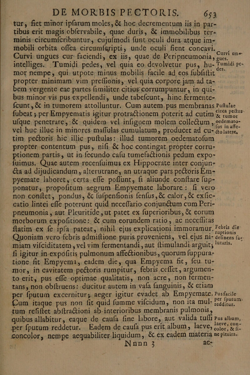 tur, fiet minor ipfarum moles, &amp; hoc decrementum iis in par- tibus erit magis obíervabile, quae duris, &amp; immobilibus rer- minis: circumfcribuntur, cujulmodi funt. oculi dura. atque im- mobili orbita offea circumígripti, unde oculi fient concavi. — . Curvi- ungues cur: faciendi, ex iis, quae de. Peripneumonia , cac. Lom intelliges. T'umidi pedes, vel quia eo devolvetur pus, hu- Tumidi pe- mor nempe, qui. utpote; minus. mobilis facile ad eos fubfi(tit propter. minimam vim preffioniss. vel. quia corpore jam: ad ta- bem vergente eae partes fimiliter citius corrumpuntur, in qui-- bus minor vis pus expellendi, unde tabefcunt, hinc fermente- fcunt, &amp; in tumorem attolluntur. Cum autem.pus membranas Puftulae fubeat ;.per Empyematis igitur protra&amp;tionem poterit ad cutim &amp; cube * ufque. penetrare; :&amp; |. quidem- vel infigoem molem collectum , oedemato- vel huc illuc in minores. maffulas cumulatum, producet ad cu- 2s lotte tim. pectoris hic illic puftulas: illud tumorem. oedematofum propter contentum pus, nifi. &amp; hoc contingat propter corru- ptionem partis, üt in. fecundo cafu tumefactionis pedum expo- fuimus. Quae autem recenfuimus ex Hippocrate inter conjun- &amp;a ad dijudicandum , alterutrane, an utraque pars pe&amp;toris Em- pyemate laboret, certa. effe poffunt, fi aliunde. conftare fup- ponatur, propofitum aegrum Empyemate laborare: íi vero: non conftet, pondus, &amp; (ulpenfionis fenfus, &amp; calor, &amp; exfic- catio lintei effe poterunt quid neceffario conjunctum cum Peri- pneumonia , aut Pleuritide ,ut patet ex fuperioribus, &amp; eorum morborum expofitione:. &amp; cum eorundem ratio, ac neceílitas ftatim ex fe 1pfa pateat, nihil ejus explicationi immoramur. Febris die Quoniam vero febris admiflione puris proveniens, vel ejus ni- delinens fas. miam viíciditatem , vel vim fermentandi, aut ftimulandi arguir; lsr2is. i igitur in.expófiris pulmonum affectionibus, quorum fuppura- tione. fir Empyema,. eadem die, qua Empyema fit, feu. tu- mor, in cavitatem pectoris rumpitur, febris ceffet, argumen- to erit, pus effe-optimae qualitatis, non acre, non fermen- tans, non obítruens: ducitur autem in vafa fanguinis, &amp; etiam per fputum excernitur;. aeger igitur evadet ab Empyemate. Pusfacile Cum itaque pus non fit quid fumme vifcidum, non ita mul- PEU tum refiftet abítra&amp;ioni ab-interioribus membranis pulmonis, quibus allabitor, eaque de caufa fine labore, aut valida tuffi Pus album, per fputum reddetur. Eadem de caufa pus erit album, laeve, 5p gs. Soncolor, nempe aequabiliter liquidum, &amp; ex eadem materia nc pituita. ! ; INnnn 3 aC T