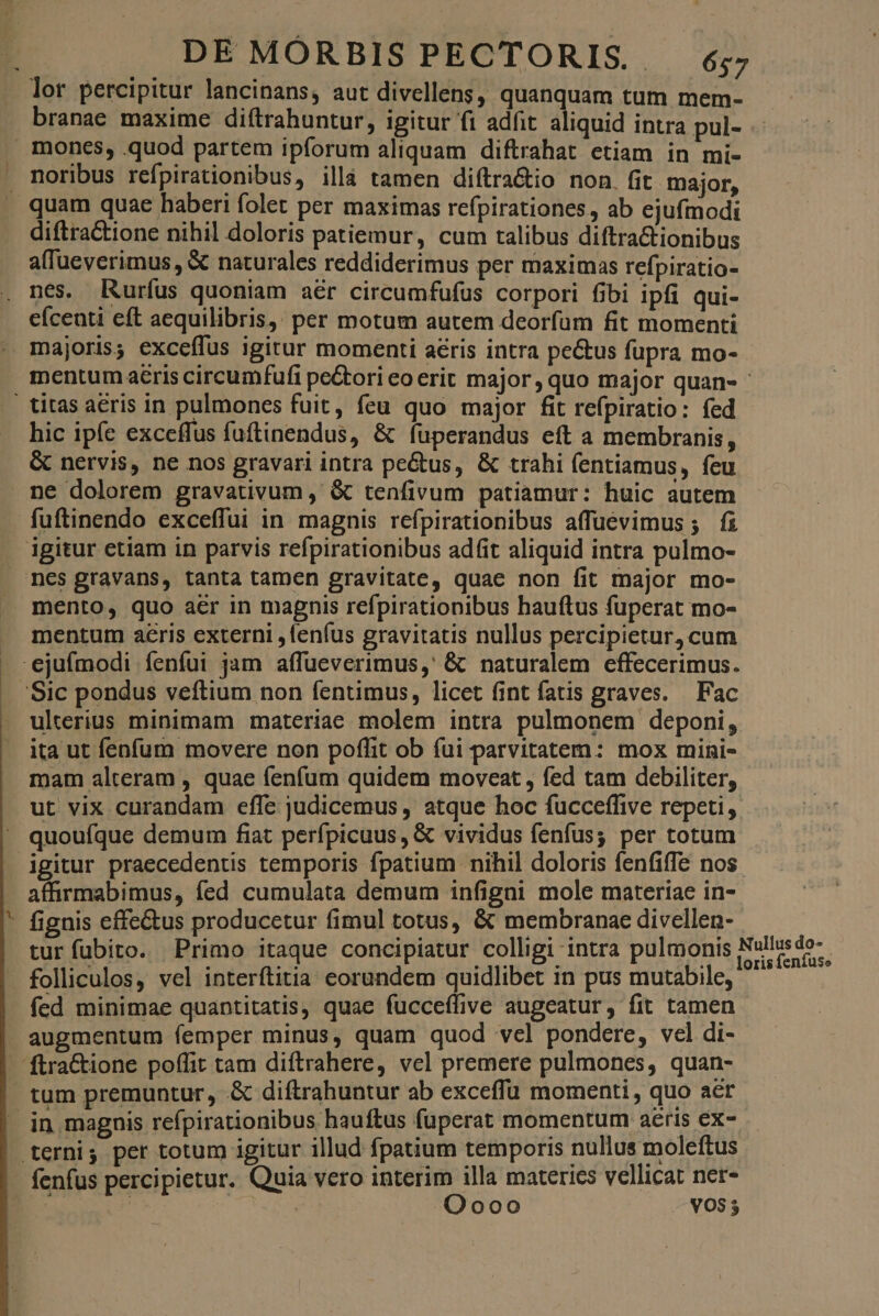 lor percipitur lancinans, aut divellens, quanquam tum mem- branae maxime diftrahuntur, igitur fi adfit aliquid intra pul- mones, quod partem ipforum aliquam diftrahat etiam in mi- noribus refpirationibus, illà tamen diítra&tio non. fit major, quam quae haberi folet per maximas refpirationes, ab ejufmodi diftra&tione nihil doloris patiemur, cum talibus diftra&ionibus alfüeverimus, & naturales reddiderimus per maximas refpiratio- nes. Rurfus quoniam aér circumfufus corpori fibi ipfi qui- eíceuti eft aequilibris,; per motum autem deorfum fit momenti - majoris; exceffus igitur momenti aeris intra pectus fupra mo- mentum aeris circumfufi pe&tori eo erit major, quo major quan- - | titas aeris in pulmones fuit, feu quo major fit refpiratio: fed hic ipíce exceffus fuftinendus, & fuperandus eft a membranis, & nervis, ne nos gravari intra pe&us, & trahi fentiamus, feu . ne dolorem gravativum ,' & tenfivum patiamur: huic autem fuftinendo exceffui in magnis refpirationibus affuévimus ; fi igitur etiam in parvis refpirationibus adfit aliquid intra pulmo- nes gravans, tanta tamen gravitate, quae non fit major mo- mento, quo aer in magnis refpirationibus hauftus fuperat mo- mentum aeris externi , lenfus gravitatis nullus percipietur, cum ejufmodi íenfui jam affueverimus,' & naturalem effecerimus. /Sic pondus veftium non fentimus, licet fint fatis graves. Fac ulterius minimam materiae molem intra pulmonem deponi, ita ut fenfum movere non poffit ob fui parvitatem: mox mini- mam alteram , quae fenfum quidem moveat , fed tam debiliter, ut vix curandam effe judicemus , atque hoc fucceffive repeti, quoufque demum fiat perípicuus, & vividus fenfus; per totum igitur praecedentis temporis fpatium nihil doloris fenfiffe nos affirmabimus, fed cumulata demum infigni mole materiae in- ' fignis effe&us producetur fimul totus, & membranae divellen- turíubito. Primo itaque concipiatur colligi intra pulmonis folliculos, vel interftitia eorundem quidlibet in pus mutabile, fed minimae quantitatis, quae fucceffive augeatur, fit tamen augmentum femper minus, quam quod vcl pondere, vel di- - ftra&ione poffit tam diftrahere, vel premere pulmones, quan- | tum premuntur, .& diftrahuntur ab exceffu momenti, quo aer - in magnis refpirationibus hauftus fuperat momentum aeris ex- | ternis per totum igitur illud fpatium temporis nullus moleftus fenfus percipietur. Quia vero interim illa materics vellicat net- »t | | Oooo VO$ 5 Nullus do- loris fenfuse