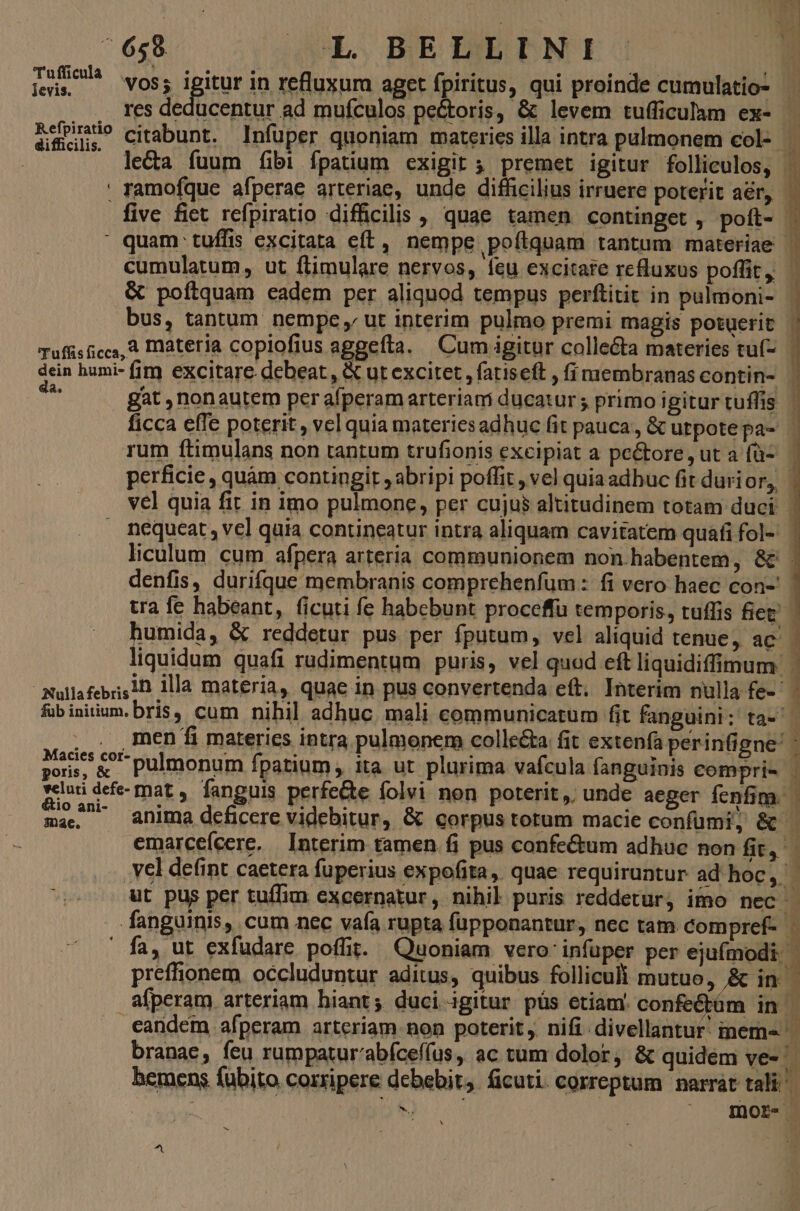 'Tufficula levis. difficilis. da. fub initiu étio ani- mae. vos; igitur in refluxum aget fpiritus, qui proinde cumulatio- res deducentur ad mufculos pectoris, &amp; levem tufficulam ex- citabunt. Infuper quoniam materies illa intra pulmonem col- &amp; poftquam eadem per aliquod tempus perftitit in pulmoni- bus, tantum nempe ut interim pulmo premi magis potuerit perficie, quàm contingit ; abripi poffit , vel quia adbuc fit durior, denfis, durifque membranis comprehenfum : fi vero haec con-' anima deficere videbitur, &amp; corpus torum macie confümi, &amp;- emarceícere. | Interim tamen fi pus confe&amp;um adhue non fit, fa, ut exfudare poffit. Quoniam vero' infuper per ejufmodi. preffionem occluduntur aditus, quibus folliculi mutuo, &amp; in. a8fperam arteriam hiant; duci igitur püs etiam. confeétüm in. branae, feu rumpatur'abíceffus, ac tum dolor, &amp; quidem ve- | et e D» -. 4 E m coeaeugptm am 8 &amp; I, ?