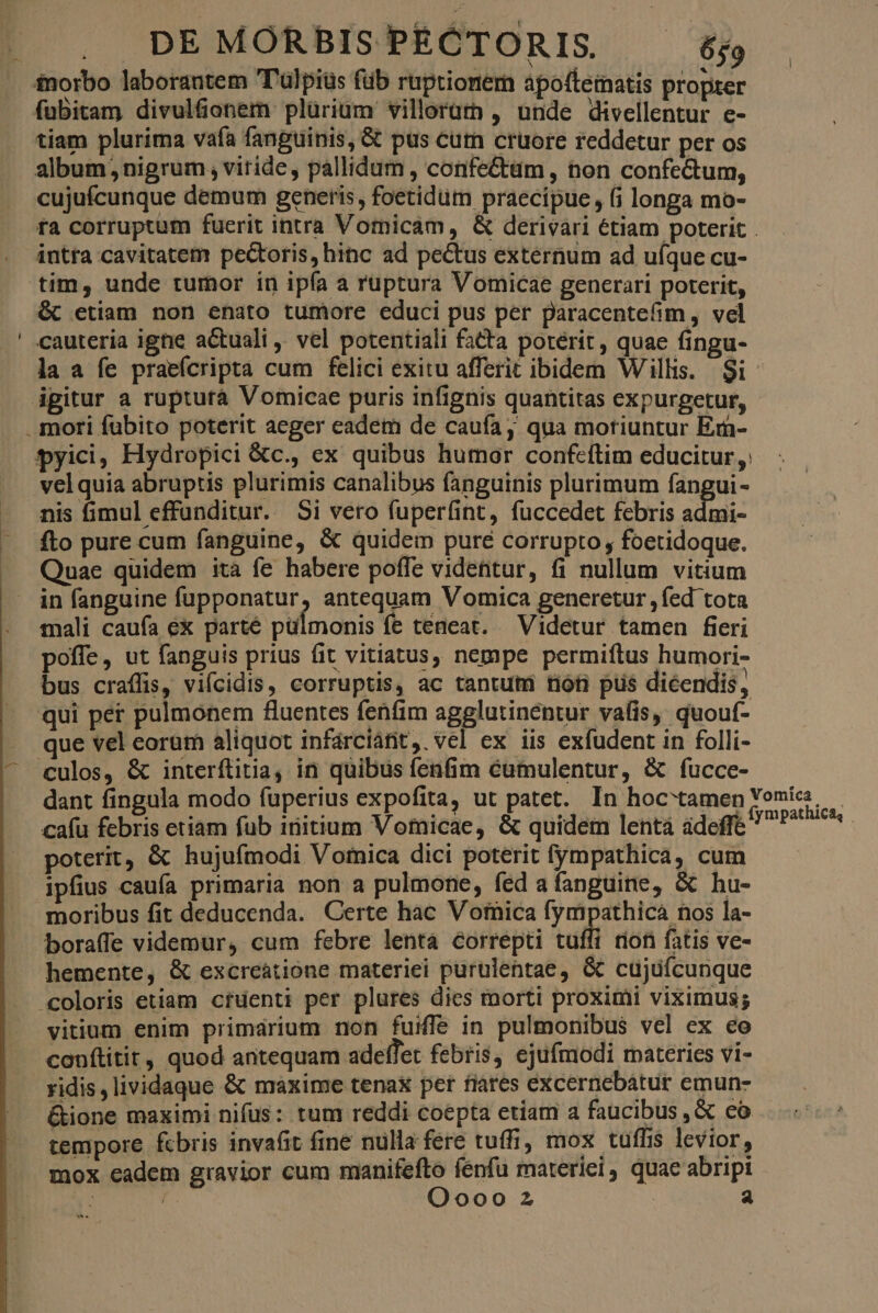 inorbo laborantem T'ülpiüs füb ruptionem apotteimnatis propter fubitam divulfonem plürium villoram , unde divellentur e- tiam plurima vafa fanguinis, & pus cutn cruore reddetur per os album nigrum, viride, pallidum , confeCtüm , non confectum, cujufcunque demum generis, foetidum praecipue, (i longa mo- ra corruptum fuerit intra Vomicám, & derivari étiam poterit . intra cavitatem pectoris, hinc ad pectus externum ad uíque cu- tim, unde tumor in ipía a ruptura Vomicae generari poterit, & etiam non enato tumore educi pus per paracentefim , vel cauteria igne a&uali , vel potentiali fatta poterit, quae fingu- la a fe praeícripta cum felici exitu afferit ibidem Willis. $i- igitur a rupturà Vomicae puris infignis quantitas expurgetur, .. mori fübito poterit aeger eadem de caufa, qua moriuntur Er- pyici, Hydropici &c., ex quibus humor confeftim educitur, 'velquia abruptis plurimis canalibus fanguinis plurimum fangui- nis fimul effunditur. Si vero fuperfint, fuccedet febris admi- —. fto pure cum fanguine, & quidem pure corrupto , foetidoque. Quae quidem ità fe habere poffe videntur, fi nullum vitium in fanguine fupponatur, antequam Vomica generetur ,fed tota mali caufa ex parté pulmonis fe teneat. Videtur tamen fieri poffe, ut fanguis prius fit vitiatus, nempe permiftus humori- bus craffis, vifcidis, corruptis, ac tantum tióti pus dicendis, qui per pulmonem fluentes fenfim agglutinentur vafis, quouí- que vel eorum aliquot infárciánt, vel ex iis exfudent in folli- culos, & interílitia, in quibus fenfim cumulentur, & fucce- dant fingula modo fuperius expofita, ut patet. In hoc'tamen Yomia. cafu febris etiam fub initium Vomicae, & quidem lentá ádeffe P^ ^ poterit, & hujufmodi Vornica dici poterit fympathica, cum ipfius caufa primaria non a pulmone, fed afanguine, & hu- moribus fit deducenda. Certe hac Votnica fympathicá nos la- boraffe videmur, cum febre lentá correpti tuíli rion fatis ve- hemente, & excreátione materiei purulentae, & cujuícunque «coloris etiam cfuenti per plures dies morti proximi viximus; vitium enim primárium non fuiffe in pulmonibus vel ex ceo conftitit, quod antequam adeffet febris, ejufmodi materies vi- - ridis, lividaque & maxime tenax pet fiares excernebatur emun- &ione maximi nifüs: tum reddi coepta etiam a faucibus ,« co tempore fcbris invafit fine nulla fere tuffi, mox tuffis levior, mox eadem gravior cum manifefto fenfu materiei quac abripi ; Oooo 2 | a E