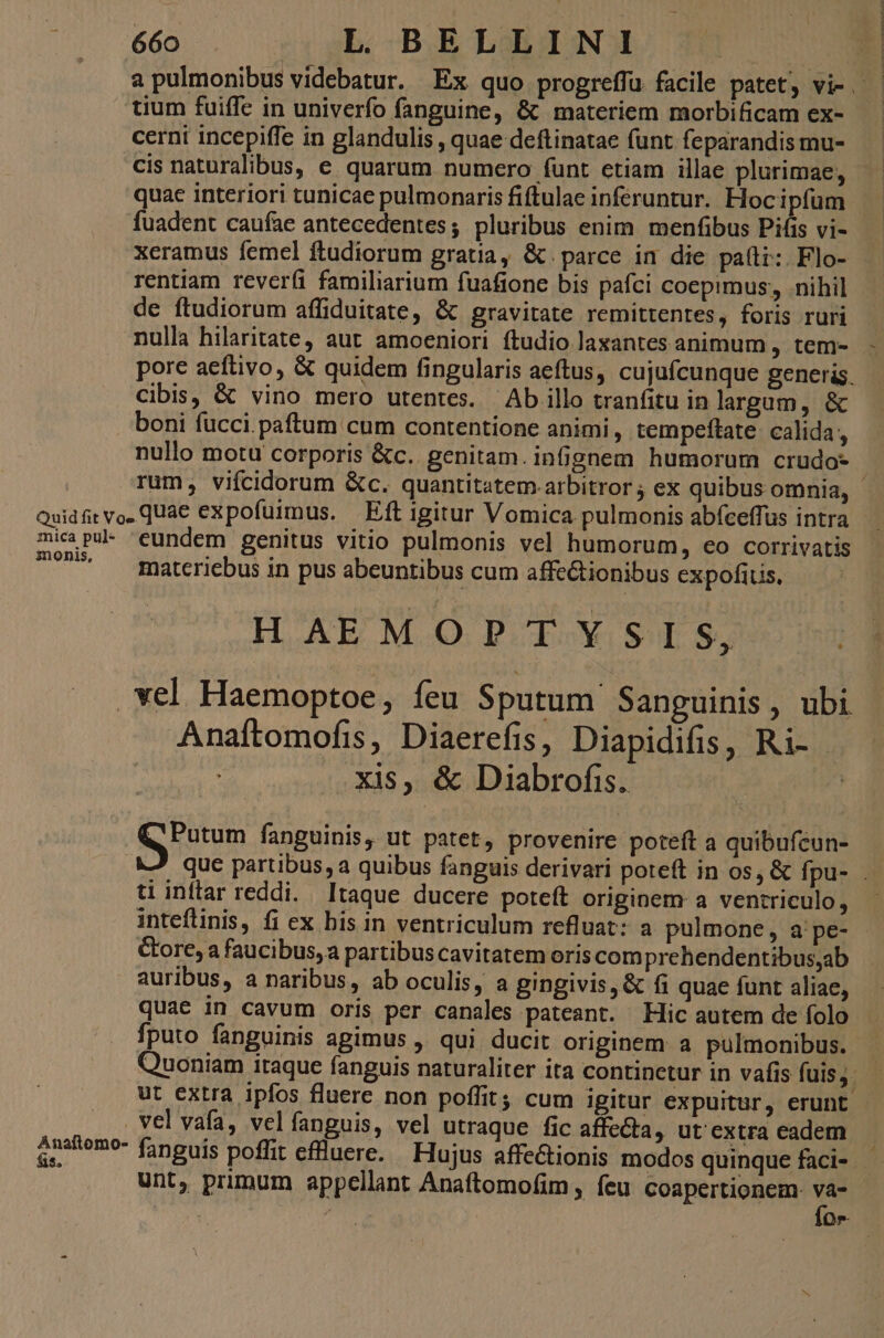 tium fuiffe in univerfo fanguine, & materiem morbificam ex- cerni incepiffe in glandulis , quae deftinatae funt feparandis mu- cis naturalibus, e quarum numero (unt etiam illae plurimae, quac interiori tunicae pulmonaris fiftulae inferuntur. Hocipfum fuadent caufae antecedentes; pluribus enim menfibus Pifis vi- xeramus femel ftudiorum gratia, & parce in die pa(li: Flo- de ftudiorum affiduitate, & gravitate remittentes, foris ruri nulla hilaritate, aut amoeniori ftudio laxantes animum , tem- Cibis, & vino mero utentes. Ab illo tranfitu in largum, & boni fücci.paftum cum contentione animi, tempeftate calida, nullo motu corporis &c.. genitam. infignem humorum crudo- mica pul- eundem genitus vitio pulmonis vel humorum, eo corrivatis i3nonis, materiebus in pus abeuntibus cum affe&ionibus expofitis. HAEMOPTYSIS, Anaftomofis, Diaerefis, Diapidifis, Ri- - die xis, & Diabrofis. A rotum fanguinis, ut patet, provenire poteft a quibufcun- ti inftar reddi. Itaque ducere poteft originem a ventriculo, Gore, a faucibus, a partibus cavitatem oriscom prehendentibus,ab auribus, a naribus, ab oculis, a gingivis, & fi quae funt aliae, quae in cavum oris per canales pateant. Hic autem de folo fputo fanguinis agimus , qui. ducit originem: a pulmonibus. ut extra ipfos fluere non poffit; cum igitur expuitür, erunt vel vafa, vel fanguis, vel utraque fic affecta, ut' extra eadem unt, primum appellant Anaftomofim , feu coapertionem. va-