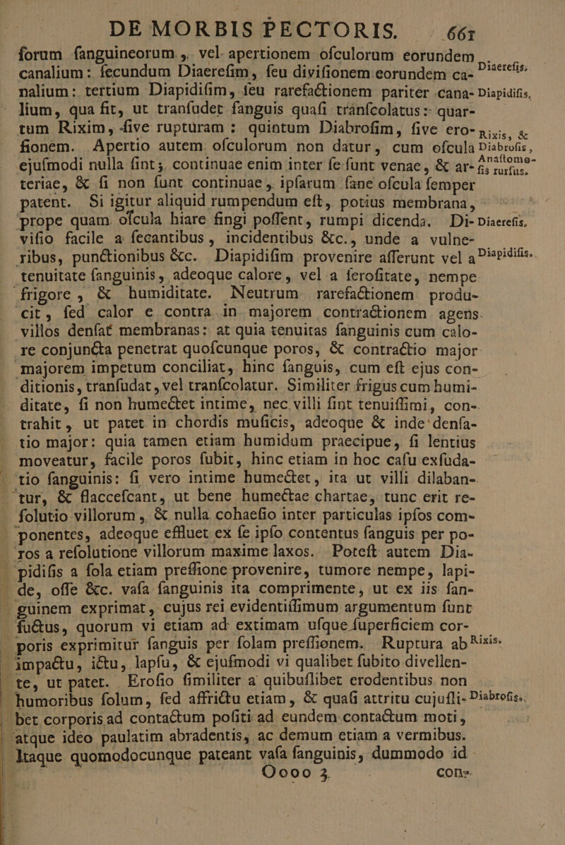 forum fanguineorum.,.. vel. apertionem ofculorum eorundem canalium :. fecundum Diaerefim, feu divifionem eorundem ca- nalium: tertium Diapidi(im, ieu rarefactionem pariter .cana- Diapidifis, - lium, qua fit, ut tranfadet fanguis quafi tránfcolatus :- quar- fioném. Apertio autem. ofculorum non datur, cum ofcula Disbrofis, ejufmodi nulla fint; continuae enim inter fe-funt venae, &amp; ar- $; n9 teriae, &amp; fi non funt continuae ,. ipfarum fane ofcula femper patent. Si igitur aliquid rumpendum eft, potius membrana, prope quam. ofcula hiare fingi poffent, rumpi dicenda. Di-piaerefis, vifio facile a fecantibus , incidentübus &amp;c., unde a vulne- ribus, pun&amp;tionibus &amp;c. . Diapidifim provenire afferunt vel a P?iditis. tenuitate fanguinis, adeoque calore , vel a ferofitate, nempe. frigore , &amp; humiditate. Neutrum | rarefa&amp;iionem | produ- cit, fed calor e contra in majorem contra&amp;ionem agens. villos denfaf membranas: at quia tenuitas fanguinis cum calo- re conjuncta penetrat quofcunque poros, &amp; contractio major. majorem impetum conciliat, hinc fanguis, cum eft ejus con- ditionis, tranfudat , vel tranfcolatur. Similiter frigus cum humi- ditate, fi non humectet intime, nec villi fint tenuiffimi, con-. trahit, ut patet in chordis muficis, adeoque &amp; inde'denfa- tio major: quia tamen etiam humidam praecipue, fi lentius - moveatur, facile poros fubit, hinc etiam in hoc cafu exfuda- - tio fanguinis: fi vero intime bumedet, ita ut villi dilaban-. tur, &amp; flaccefcant, ut bene humectae chartae, tunc erit re- - folutio villorum ,. &amp; nulla cohaefio inter particulas ipfos com- . ponentes, adeoque effluet ex fe ipfo contentus fanguis per po- ros a refolutione villorum maxime laxos. Poteft autem Dia. . pidifis a fola etiam preffione provenire, tumore nempe, lapi- - de, offe &amp;c. vafa fanguinis ita comprimente, ut ex iis fan- | guinem exprimat, cujus rei evidentiílimum argumentum funt - fu&amp;us, quorum vi etiam ad extimam ufque fuperficiem cor- — » poris exprimitur fanguis per folam preffionem. Ruptura ane —jmpa&amp;u, i&amp;u, lapíu, &amp; ejufmodi vi qualibet fubito divellen- »te, ut patet. Erofio fimiliter a quibuflibet erodentibus. non  humoribus folum, fed affridtu etiam, &amp; qua(i attritu cujufli- Disbrofis,, - bet corporisad conta&amp;um pofiti ad eundem contadtum moti; — ^. | atque ideo paulatim abradentis, ac demum etiam a vermibus. -Ktaque quomodocunque pateant vaía fanguinis, dummodo id E : Oooo 3. | cons. Diaetefis;.