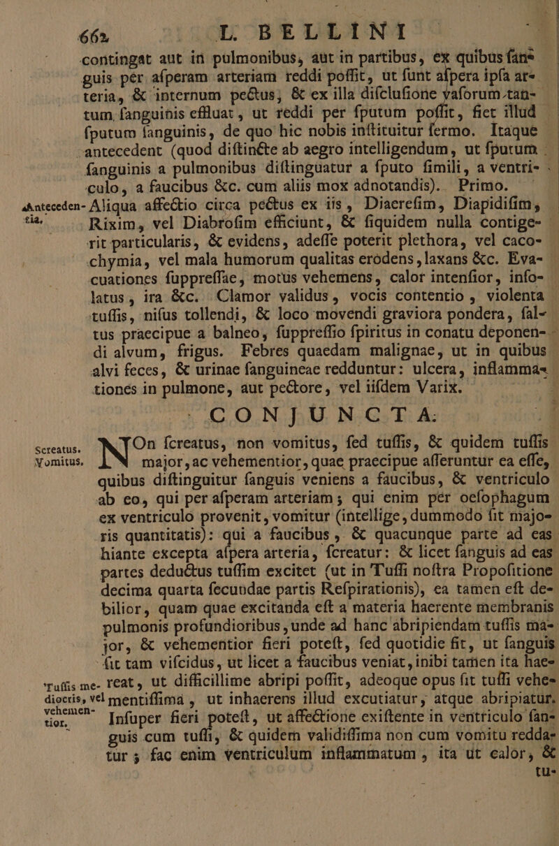contingat aut in pulmonibus, aut in partibus, ex quibus fans guis per. afperam arteriam reddi poffit, ut funt afpera ipfa ar«- teria, &amp; internum pe&amp;us; &amp; ex illa difclufione y fputum fanguinis, de quo hic nobis initituitur fermo. Itaque culo, a faucibus &amp;c. cum aliis mox adnotandis). Primo. 4^ateceden- Aliqua affeGtio circa peGtus ex iis, Diaerefim, Diapidifim, £18. rit particularis, &amp; evidens, adeffe poterit plethora, vel caco- cuationes fuppreffae, motus vehemens, calor intenfior, info- latus, ira &amp;c. Clamor validus, vocis contentio , violenta tuffis, nifus tollendi, &amp; loco movendi graviora pondera, fal- tiones in pulmone, aut pectore, vel iifdem Varix. - CONJUNCTA X omitus, major , ac vehementior, quae praecipue afferuntur ea effe, quibus diftinguitur fanguis veniens a faucibus, &amp; ventriculo ab eo, qui per afperam arteriam ; qui enim pér oefophagum ex ventriculo provenit, vomitur (intellige, dummodo fit majo- ris quantitatis) : bilior, quam quae excitanda eft a materia laerente membranis jor, &amp; vehementior fieri poteft, fed quotidie fit, ut fanguis fit tam vifcidus, ut licet a faucibus veniat, inibi tamen ita haes Tuff me- reat, ut difficillime abripi poffit, adeoque opus fit tuífi vehes diocris, vl mentiffima , ut inhaerens illud excutiatur, atque abripiatur. Pen Infuper fieri poteft, ut affectione exiftente in ventriculo fan- 1 guis cum tuffi, &amp; quidem validiffima non cum vomitu redda- turs fac enim ventriculum inflammatum , ita ut calor, &amp; | tu-