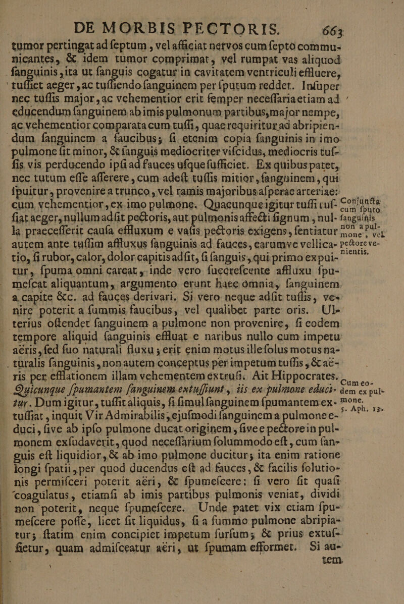 tumor pertingat ad feptum , velafüciat nervos cum fepto commu- nicantes, &amp; idem tumor comprimat, vel rumpat vas aliquod - fanguinis ,ita ut fanguis cogatur in cavitatem ventriculi effluere, tuífiet aeger ac tuífiendo fanguinem per íputum reddet. Infuper nec tuffis major ,ac vehementior erit femper neceífariaetiam ad educendum fanguinem ab imis pulmonum partibusmajor nempe, ac vehementior comparata cum tuffi , quae requiritur ad abripien- dum fanguinem a faucibus; fi etenim copia fanguinis in imo pulmone fit minor, &amp; fanguis mediocriter vifcidus, mediocris tuí- fis vis perducendo ipti ad fauces ufquefufficiet. Ex quibus patet, nec tutum effe afferere , cum adeft tuffis mitior ,fangninem , qui Ipuitur, provenire a trunco, vel ramis majoribusafperaearteriae: — — cum vehementior, ex imo pulmone. Quacunque igitur tuffi cuf- £07/0258. fiat aeger, nullum adit pe&amp;oris, aut pülmonisaffe&amp;i fignum , nul- fanguinis la praecefferit cauía effluxum e va(ts pectoris exigens, fentiatur joe Poe autem ante taífim affluxus fanguinis ad fauces, earumve vellica- Pe&amp;oreve- tio, fi rubor, calor, dolor capitisadfit, fi fanguis, qui primo expui- ^ tur, fpuma omni careat ,-inde vero fuccrefcente affluxu fpu- mefcat aliquantum, argumento erunt haec omnia, fanguinem. a capite &amp;c. ad fauces derivari. Si vero neque ad(it tuffis, ve» nire poterit a fummis faucibus, vel qualibet parte oris. Ul- . terius oftendet fanguinem a pulmone non provenire, fi eodem. . tempore aliquid (anguinis efluat e naribus nullo cum impetu aeris ,fed fuo naturali fluxu ; erit enim morusillefolus motus na- . turalis fanguinis, nonautem conceptus per impetum tuffis , &amp; ac- ris per efflationem illam vehementem extrufi;. Ait Hippocrates. | Quicunque f[pumantem [anguiuem.extu[funt ,. iis ex pulmone educi ppm zur. Dum igitur , tuffit aliquis, fifimulfanguinemfpumantemex- ^on — . tuffiat , inquit Vir Admirabilis; ejufmodi fanguinema pulmone e-  E duci, five ab ipfo pulmone ducatoriginem, fivee pectorein pul- monem exfíudaverit , quod neceffarium folummodo eft, cum fan- guis cft liquidior, &amp; ab. imo pulmone ducitur; ita enim ratione longi fpatit per quod ducendus e(t ad fauces , &amp; facilis folutio- . nis permiíceri poterit aeri, &amp; fpumefcere; fi vero fit quaít 'coagulatus, etiamíi ab imis partibus pulmonis veniat, dividi non poterit, neque fpumefícere. Unde patet vix etiam fpu- mefícere poffe, licet fit liquidus, fi a fummo pulmone abripia- tur; flatim enim concipiet iropetum furfum; &amp; prius extuf- — fietur, quam admiíceatur aeri, üt fpumam efformet. Si au- n Tos : iem. -