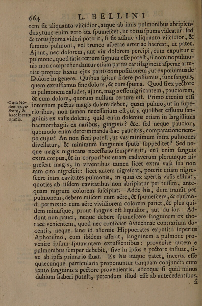 Cum :eo- dem ex pe- &amp;ote, &amp; omnia. Jm scant dus tanc enim vero ita (pumefcet ,ut totusfpuma videatur: fed . &amp; totus fpuma videri poterit; (i fit adhuc aliquanto vifcidior, &amp; . fummo pulmoni , vel trunco afperae arteriae haereat, ut patet. pulmone , quod fatis certum fignum effe poteft , fi nomine pulmo- nis noncomprehendantur etiam partes cartilagineae afperae arte- riae propter laxam ejus partiscompofitionem , ut expofuimus de' Dolore in genere. Quibus igitur fidere poffumus, funt fanguis, quem extuífiamus Gine dolore , &amp; cum fpuma. Quod fiex pe&amp;tore in pulmonem exfudet, ajunt, magis effc nigricantem , pauciorem, internum pe&amp;us magis dolere debet, quam pulmo, ut in fupe- rioribus, non tamen neceffariam eft, ut a quolibet effluxu fan- - guinis ex vafis doleat quid enim dolemus etiam in largiffimis haemorrhagiis ex naribus, gingivis? &amp;c. fed neque paucior; .quomodo enim determinanda hac paucitas , comparatione nem- pe cujus? An non fieri poteft ,ut vas minimum intra pulmones divellatur, &amp; minimum fanguinis fputo füppeditet? Sed ne- . que magis nigricans neceffario femper erit; et(i enim fanguis ; extra corpus, &amp; in corporibus.etiam cadaverum plerumque ni- grefcat magis, in viventibus tamen licet extra vaía fua non tam cito nigrefcit: licet autem nigrefcat, poterit etiam nigre- - Ícere intra cavitates pulmonis, in quas ex apertis vafis cffluat - quoties ab iifdem cavitatibus non abripiatur per tuffim, ante-. quam nigrum colorem füfcipiat. Adde his, dum tranfit per pulmonem , debere miíceri cum aére, &amp; fpumefcere , &amp; ejufmo- di permixtio cum aére vividiorem colorem pariet, &amp; plus qui-- dem minufque ,' prout fanguis eft liquidior, aut durior. Ad- dunt non pauci, neque debere fpumefcere fanguinem ex tho- race venientem , quod nec confonat Avicennae contrarium do- — centi, neque. fane id afferuit. Hippocrates expofito fuperius. Aphorifmo, cum ibidem afferat, fanguinem a pulmone pro- venire ipfum fpumantem extuffientibus: provenire autem 'e - pulmonibus femper debebit, five in ipfos e pe&amp;ore influat , fi-- ve ab ipís primario fluat. Ex his itaque patet, incerta effe- quaecunque particularia proponuntur tanquam conjuncta cum - fputo fanguinis a pe&amp;tore provenientis, adeoque fi quid minus. dubium haberi poteft, petendum illud effe ab AE | urs f