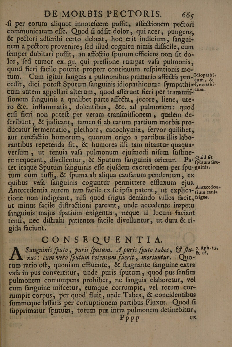 — DEMORBISPECTORIS. 65 -fi per eorum aliquot innotefcere poffit, affeCtionem pe&amp;ori communicatam effe. Quod fi adfit dolor, qui acer, pungens, &amp; pecori adfcribi certo debeat, hoc erit indicium, fangui- nem a pe&amp;ore provenire; fed illud cognitu nimis difficile, cum femper dubitari poffit, an affe&amp;tio fpurum efficiens non fit do- lor, fed tumor ex. gr. qui preffione rumpat vafa pulmonis, quod fieri facile poterit propter continuum refpirationis mo- — tum. Cum igitur fanguis a pulmonibus primario affeGis pro- Idiopathi- cedit, dici poteft Sputum fanguinis idiopathicum: fympatbi-ympathi- . cum autem appellari alterum , quod afferunt fieri per transmi(-5 fionem fanguinis a qualibet parte affeCta, jecore, liene, ute- . ro &amp;c. inflammatis, dolentibus, &amp;c. ad pulmonem: quod etfi fieri non poteft per veram tranímiffionem , qualem de- Ícribunt, &amp; judicant4 tamen fi ab carum partium morbis pro- ducatur fermentatio, plethora, cacochymia, fervor quilibet, aut rarefactio humorum, quorum origo a partibus illis labo- rantibus repetenda fit, &amp; humores illi tam nitantur quaqua- verfum , ut tenuia vafa pulmonum ejuímodi nifum fuftine- — , re nequeant, divelleatur, &amp; Sputum fanguinis orietur. Pa- Quia o n- tet itaque Sputum fanguinis effe ejufdem excretionem per fpu-guinis.— . tum cum tuffi,. &amp; fpuma ab aliqua caufarum pendentem, ex - quibus vaía fanguinis coguntur permittere efluxum cjus. x Antecedentia autem tam facile.ex fe ipfis patent, ut explica- iacu tione non indigeant, nifi quod frigus deníando villos facit, rigus. ut minus facile diftra&amp;ioni pareant, unde accedente impetu fanguinis majus fpatium exigentis, neque ii locum faciant . tenfi, nec diftrahi patientes facile divelluntur, ut dura &amp; ri- gida faciunt. .— | i CONSEQUENTI /A. JA Sanguinis [puto , puris [putum. 4 puris [puto tabes , C9 flu- ER | xus: cum vero [putum retentum fuerit , moriuntur. | Quo- - fum ratio eft, quoniam effluente, &amp; ftagnante fanguine extra . vafa in pus convertitur, unde puris fputum , quod pus fenfim » pulmonem corrumpens prohibet, ne fanguis elaboretur, vel . cum fanguine miícetur, eumque corrumpit, vel totum cor- .füumpit corpus, per quod fluit, unde abes, &amp; concidentibus ' fummeque laffatis per corruptionem partibus Flaxus. Quod fi . fupprimatur fputum, totum pus intra pulmonem detinebitur, E | | URPBP qr
