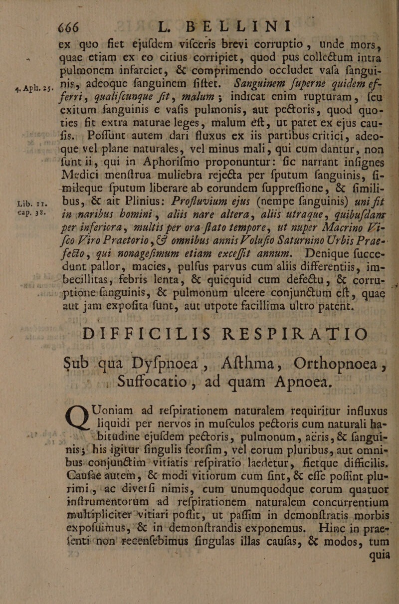 Lib. 11. cap. 38. 666 4C, OBME THEACNAI ex quo fiet eju(dem vifceris brevi corruptio , unde mors, ferri, qualifcuuque fit , malum y. indicat enim. rupturam ,- feu que vel plane naturales, vel minus mali, qui cum dantur, non dant pallor, macies, pulfus parvus cum aliis differentiis, im- aut jam expofita funt, aut utpote facillima ultro patent. DIFFICILIS RESPIRATIO Sub qua Dyfpnoea ; Áfthma, Orthopnoe e ^ Suffocatio, ad quam Apnoea, ^ — Uoniam. ad refpirationem naturalem requiritur influxus liquidi per nervos in mufculos pectoris cum naturali ba- bus:conjunctim ' vitiatis refpiratio. laedetur, fietque difficilis. Caufae autem , &amp; modi vitiorum cum fint, &amp; effe poffint plu- rimi, ac diverfi nimis, cum unumquodque eorum quatuor infrumentorum ad refpirationem | naturalem concurrentium ienti«non recenfébimus fingulas illas caufas, &amp; modos, tum