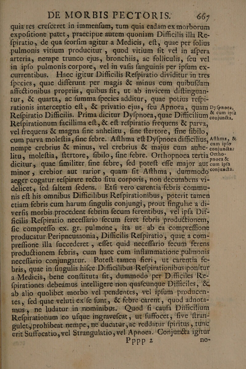 rye E quia res creíceret in immeníum, tum quia eadàm ex morborum expofitione patet, praecipue autem quoniam Difficilis illa Re- . fpiratio, de qua feorfim agitur a Medicis, eft, quae per folius pulmonis vitium producitur , quod vitium fit vel in afpera arteria, nempe trunco ejus, bronchiis, ac folliculis, feu vel in ipfo pulmonis corpore, vel in vafis fanguinis per ipfum ex- currentibus. Haec igitur Difhicilis Refpiratio dividitur in tres íÍpecies, quae differunt per magis && minus cum quibufdam affectionibus propriis, quibus fit, ut ab invicem diftinguan- tur, & quarta, ac fumma fpecies additür, quae potius refpi- rationis interceptio eít, & privatio ejus, feu Apnoea, quam D;psoci; Refpiratio Difficilis. Prima dicitur Dyfpnoea, quae Difüicilium ned vel frequens & magna fine anhelitu , fine ftertore, fine fibilo, cum parva moleftia fine febre. Afthma eft Dyfpnoea difficilius, thm, & nempe crebrius & minus, vel crebrius & majus cum anhe- der litu, moleftia, ftertore, fibilo, fine febre. Orthopnoea tertia 9rtho; dicitur, quae fimiliter. fine febre, fed poteft effe major aut A minor, crebior aut rarior, quam fit Afthma , dummodo *?i&* aeger cogatur refpirare reto fitu corporis, non decumbens vi- delicet. (ed. faltem fedens. . Exft vero carentia febris commu- nis eft his.omnibus Difhicilibus Refpirationibus, poterit tamen etiam febris cum harum fingulis conjungi , prout fingulae a di- verfis morbis .procedent febrim fecum ferentibus, vel ipfa Dit- ficilis. Refpiratio neceffario fecum feret febris productionem, fic compréffo:ex. gr. pulmone , ità üt. ab ea compreffione ' producatur Peripneuraonia, Difficilis Refpiratio, quae a com- preffione illa. fuccederet , ieffet quid neceffario fecum ferens produ&ionem febris, cum haec cum inflammatione pulmonis neceflario:conjungatur. Poteít tamen fieri, üt carentia fe- bris, quae in fingulis-hifce:Diffcilibus-Refpirationibus:ponitur a: Medicis, :bene conftituta fit, dummodo per Difficiles Re- fpirationes: debeámus intelligere non quafcunque Difficiles, '& ab alio quolibet morbo vel :pendentes, vel ipfum -producen- tes , fed.quae veluti ex!fe funr, & febre carent , quod adnota- mus:,..ne ludatur in-nominibüs. Quod fi *caufá Diffcilium .. Refpirationum /eo ufque ingravefcat , ut 'füffocet ; five 'ftran- . guletyprohibeat nempe, ne dacatür,ac reddatur fpiritus , tunc erit Suffocatio, vel Strangulatio; vel Apnoea. 'Conjunéta igitur | EPDD SP
