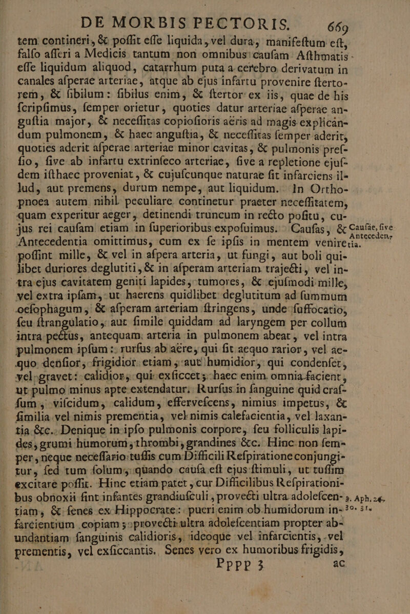 tem contineri, & poffit effe liquida, vel dura, manifeftum eft, falfo afferi a Medicis tantum non omnibus: caufam Afthmatis - e(Te liquidum aliquod, catarrhum puta a cerebro derivatum in canales afperae arteriae, atque ab ejus infartu provenire fterto- rem; & fibilum: fibilus enim, & ftertor ex iis, quae de his fcripfimus, femper orietur, quoties datur arteriae afperae an- guítia major, & neceffitas copiofioris acris ad magis explicaán- dum pulmonem, & haec anguítia, & neceffitas femper aderit, quoties aderit afperae arteriae minor cavitas , & pulmonis pre(- fio, five ab infartu extrinfeco arteriae, five a repletione ejuf- dem iíthaec proveniat , & cujufcunque naturae fit infarciens il- lud, aut premens, durum nempe, aut liquidum. 1n Ortho- pnoea autem nihil. peculiare. continetur. praeter neceffitatem, quam experitur aeger , detinendi truncum in recto pofitü, cu- jus rei caufam etiam in fuperioribus expofuimus. ^ Caufas, & Case ice Antecedentia omittimus, cum ex fe ipfis in mentem Vehireria. id poffint mille, & vel in afpera arteria, ut fungi, aut boli qui- libet duriores deglutiti, & in afperam arteriam. traje&ti, vel in- tra'ejus cavitatem geniti lapides, tumores, & ejufmodi mille, vel extra ipfam, ut haerens quidlibet: deglutitum ad íummum oefophagum ,' & afperam arteriam ftringens, unde fuffocatio, . feu ftrangulatio ,: aut. fimile quiddam ad laryngem per collum . intra pectus, antequam; arteria in. pulmonem abeat , vel intra pulmonem ipfüm :. rurfus. ab aere; qui fit aequo rarior , vel ac- quo denfior , frigidior. etiam ;:aut humidior,: qui condenfet, vel-gravet: : calidior qui: exficcet5.-haec enim. omnia facient , ut pulmo mínus apte extendatur; Rurfus in fanguine quid craf- fum; vifcidum, calidum, effervefcens, nimius impetus, & fimilia. vel nimis prementia, vel nimis calefacientia, vel laxan- tia &c.. Denique in-ipfo pulmonis corpore, feu folliculis lapi- des, grumi humorum ,thrombi; grandines &c. Hinc. non fem- per , neque neceffario: tuffis cum Difficili Refpiratione conjungi- tur, fed tum folum;::qüando caufa eft ejus ftimuli, ut tuffim excitare poffit. Hinc etiam patet , cur Difhicilibus Refpirationi- SNR bus obnoxii fint infantes grandiufculi , provecti ultra. adolefcen- 5. Apa, e. - tiam, & fenes ex Hippocrate: pucri enim ob.humidorum in- ??: 5! - farcientium copiam 5;provecti.ultra adolefcentiam propter ab- undantiam fanguinis calidioris,; ideoque vel infarcientis, .vel prementis, vcl exficcantis. Senes vero ex humoribus frigidis,