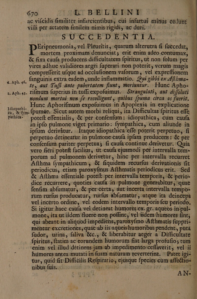 ac vifcidis fimiliter infarcientibus, cui infartui minus célünt | villi per aetatem fenilem nimis rigidi, ac duri. ^^^ | E vli Mi eve vid e o M Di gd: Wb d de | ; goto digne vel Pleuritis, quarum alterutra fi füccedat, — | À mortem proximam denunciat; erit enim adeo contumax, & fixa cauía producens difficultatem fpiritus, ut non folum per vires adhuc validiores aegti fuperari non poterit, vcrum magis compreflerit ufque ad occlufionem vaforum , vel expreflionem c. Ah, c, lànguinis extra eadem ,unde inflammatio. Qui gibLi ex ff bma- . Aph. 46. , PU T PU ?e, aut Tu ante pubertatem. fiunt , moriuntur. Flunc Apho- 2. Aph. 43. Fiffnum fuperius in tuffiexpofuimus. — Strangulati, aut. diffoluti nondum mortui non fe. vecolligunt , quibus fpuma circa os fuerit... CORE Hunc Aphorifmum expofuimus in Apoplexia in explicatione P ca, & fym- Ipumae; Sicut autem morbi reliqui ita Difficultas fpiritus effe.— Pahica- — poteft effentialis, & per confenfüm: idiopathica, cum caufa ^ in ipfo pulmone viget primario: fympathica, cum aliunde in t ipfum derivàtur. . Itaque idiopathica effe poterit perpetuo, fi perpetuo detineatur in pulmone:caufa ipfam producens: & per confeníum pariter perpetua; fi caufa continue derivetur. Quia — vero fiéri poteft facilius, ut:caufa'ejusmodi per intervalla tem- porum ad pulmonem derivetur, hinc per intervalla recurret — Afthma fympáthicum , '& fiquidem. recurfus 'derivationis fit periodicus, etiam paroxyímus Afthmatis periodicus erit. 'Sed & Afthma effentiale poteft per intervalla temporis; '& perio- dice recurrere , quoties caufa in pulmone generabitur.; quae - . fenfim abfumatur, :& per certa, dur incerta intervalla tempo- rum rurfus producatur, rurfus abíumatür, atque ita deinceps | vel incerto ordine, vel eodem intervallo temporis feu periodo. Si igitur haec caufa vel detineat humores ex. gr.'aqueos.in.pul- mone, ita ut iidem fluere non poffinc; vel-üdem:humores fint; qui abeant in aliquod impediens; paroxyfmo :A fthimatis füppri- mentur excretiones quae ab iis'aqueishumoribus pendent, putá füdor, urina, faliva &c., & liberabitur aeger a Difficultate fpiritus, ftatim ac eorundem humorum fiat larga profufios tum — enim vel illud détinens:;jam;/ab impedimento'ceflaverit, vel ii | hiimores. antea mutati in fuam naturam reverterint. Patet igi- - tur, quid (it Difficilis Refpiratio; ejusque fpecies:cum affectios — nibus-fuls.sdi«omud r9 mic 29u3e 2249 10v. angit