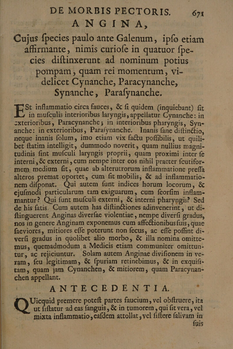 ooASN-GISNOA; Cujus fpecies paulo ante Galenum, ipío etiam affirmante, nimis curiofe in quatuor fpe- cies diftinxerunt ad nominum potius pompam, quam rei momentum, vi- delicet Cynanche, Paracynanche, Synanche, Parafynanche. *St inflammatio circa fauces, & fi quidem (inquiebant) fit in mufculis interioribus laryngis, appellatur Cynanche: in zxterioribus, Paracynanche; in interioribus pharyngis, Syn- anche: in exterioribus, Paraíynanche. Inanis fane diftinctio, neque inanis folum, imo etiam vix factu poffibilis, ut quili- bet ftatim intelligit, dummodo noverit, quam nullius magni- tudinis fint mufculi laryngis proprii, quam proximi inter fe interni, & externi , cum nempe inter eos nihil praeter fcutifor- - mem medium fit, quae ab alterutrorum inflammatione preffa alteros premat oportet, cum fit mobilis, & ad inflammatio- nem difponat. Qui autem funt indices horum locorum, & ejufmodi particularum tam exiguarum , cum feorfim inflam- mantur? Qui funt mufculi externi, & interni pharyngis? Sed de his fatis. Cum autem has diftinCtiones adinvenerint, ut di- - Íflinguerent Anginas diverfae violentiae , nempe diverfi gradus, . os in genere Anginam exponemus cum affectionibus fuis , quae faeviores, mitiores effe poterunt non fecus, ac effe poffint di- . verfi gradus in quolibet alio morbo, & illa nomina omitte- mus, quemadmodum a Medicis etiam communiter omittun- tur, ac rejiciuntur. Solam autem Anginae divifionem in ve- ram, feu legitimam, & fpuriam retinebimus, & in exquifi- tam, quam jam Cynanchen, & mitiorem , quam Paracynan- chen appellant. : ACRI WUNqUECEDENSZTA: ^ d^ Uicquid premere poteft partes faucium, vel obftruere, ita ^ ut fiftatur ad eas fanguis, & in tumorem , qui fit vera, vel — — gixta inflammatio , eafdem attollat ; vcl fiftere (alivam in