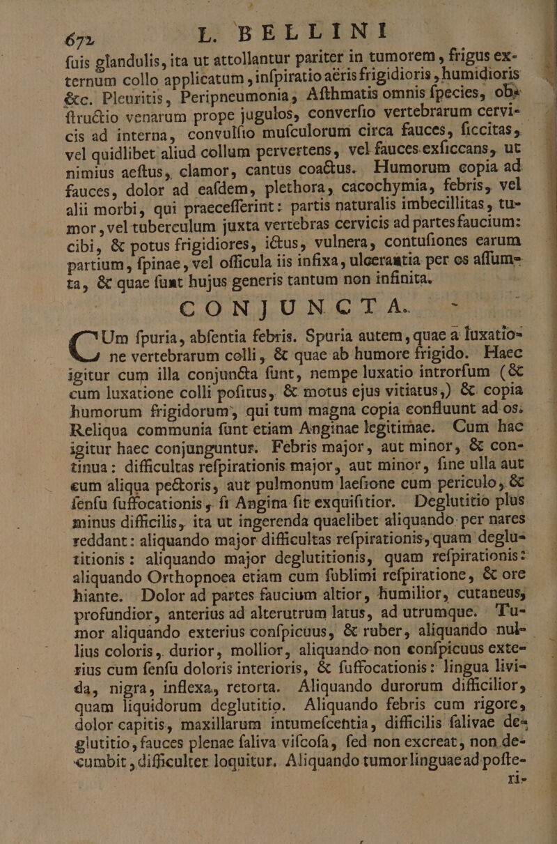 X j ; uis glandulis, ita ut attollantur pariter in tumorem, frigus ex- ternum collo applicatum , infpiratio aeris frigidioris , humidioris &amp;c. Pleuritis, Peripneumonia, Afthmatis omnis fpecies, ob« ítructio venarum prope jugulos, converfio vertebrarum cervi« | cis ad interna, convulfio mufculorum circa fauces, ficcitas ,. vel quidlibet aliud collum pervertens, vel fauces.exficcans, ut nimius aeftus, clamor, cantus coactus. Flumorum copia ad fauces, dolor ad eafdem, plethora, cacochymia, febris, vel alii morbi, qui praecefferint: partis naturalis imbecillitas , tu- mor ,vel tuberculum juxta vertebras cervicis ad partesfaucium: cibi, &amp; potus frigidiores, ictus, vulnera, contufiones earum - partium , fpinae , ve] officula iis infixa , uloeraatia per os affum- ta, &amp; quae funt hujus generis tantum non infinita. : C OANALU.N CD A. 80 C fpuria, abfentia febris. Spuria autem quae a luxatio- ne vertebrarum colli, &amp; quae ab humore frigido. Haec igitur cum illa conjun&amp;a funt, nempe luxatio introrfum (&amp; cum luxatione colli pofitus, &amp; motus ejus vitiatus;) &amp;. copia humorum frigidorum; qui tum magna copia confluunt ad os; Reliqua communia funt etiam Anginae legitimae. Cum hac igitur haec conjunguntur, Febris major, aut minor, &amp; con- tinua: difficultas refpirationis major, aut minor, fine ulla aut eum aliqua pe&amp;oris, aut pulmonum laefione cum periculo ,. GC fenfu fuffocationis . ft Angina fit exquifitior. Deglutitio plus minus difficilis, ita ut ingerenda quaelibet aliquando. per nares reddant : aliquando major difficultas refpirationis, quam deglu- titionis : aliquando major deglutitionis, quam refpirationisz aliquando Orthopnoea etiam cum füblimi refpiratione , &amp; ore hiante. Dolor ad partes faucium altior, humilior, cutaneus; profundior, anterius ad alterutrum latus, ad utrumque. Tu- mor aliquando exterius confpicüus, &amp; ruber, aliquando nul- lius coloris ,. durior, mollior, aliquando non eonfpicuus exte- rius cum fenfu doloris interioris, &amp; fuffocationis: lingua livi- da, nigra, inflexa, retorta. Aliquando durorum difficilior, quam liquidorum deglutitio. Aliquando febris cum rigore, dolor capitis, maxillarum intumefcehtia, difficilis falivae de- glutitio, fauces plenae faliva vifcofa, fed non excreat, non de- «umbit , difficulter loquitur. Aliquando tumor linguae ad poflte- Yl-